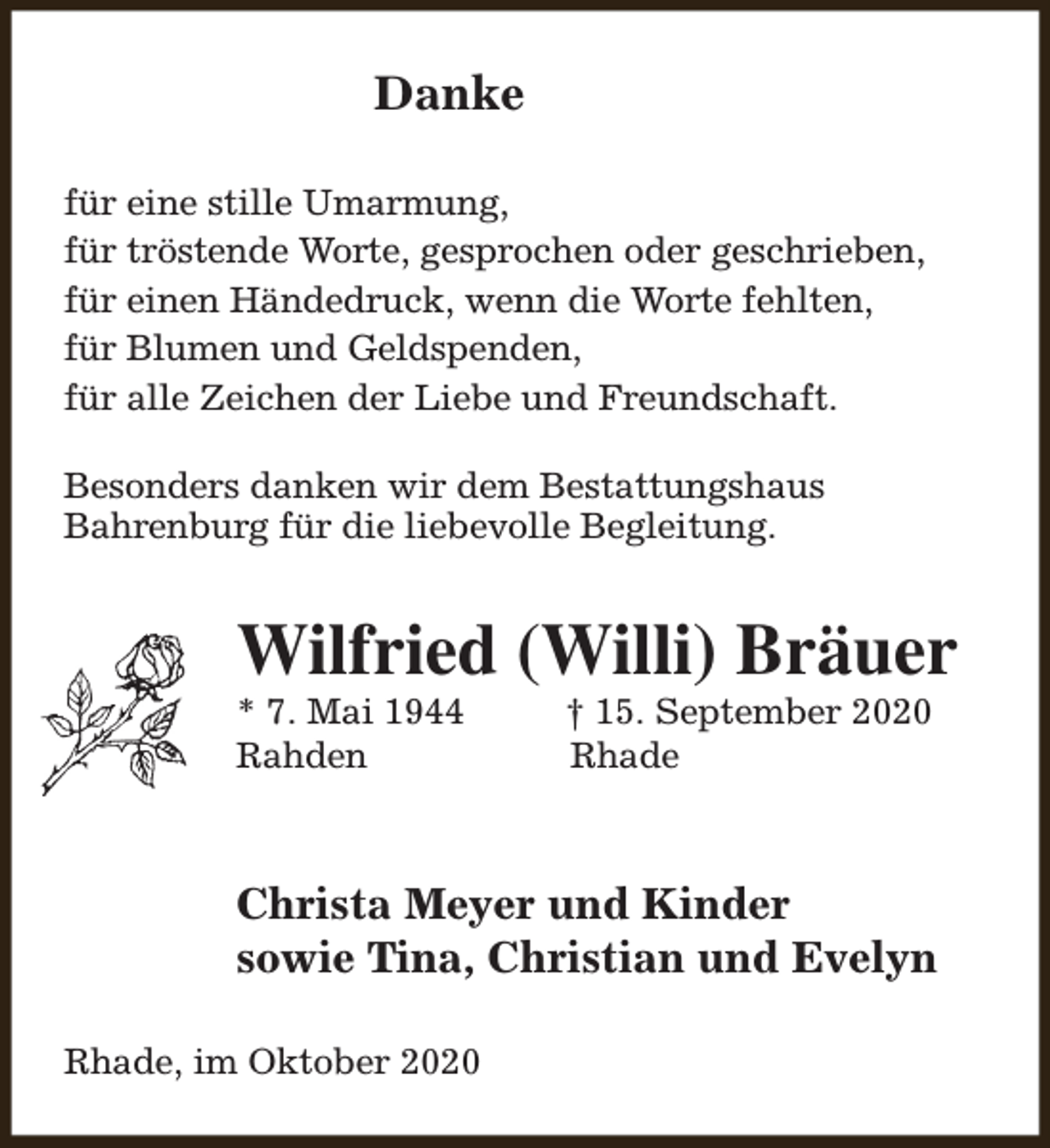 <p>Danke<br />für eine stille Umarmung,<br />für tröstende Worte, gesprochen oder geschrieben,<br />für einen Händedruck, wenn die Worte fehlten,<br />für Blumen und Geldspenden,<br />für alle Zeichen der Liebe und Freundschaft.<br />Besonders danken wir dem Bestattungshaus<br />Bahrenburg für die liebevolle Begleitung.</p><p>Wilfried (Willi) Bräuer</p><p>* 7. Mai 1944<br />Rahden</p><p>† 15. September 2020<br />Rhade</p><p>Christa Meyer und Kinder<br />sowie Tina, Christian und Evelyn<br />Rhade, im Oktober 2020</p>