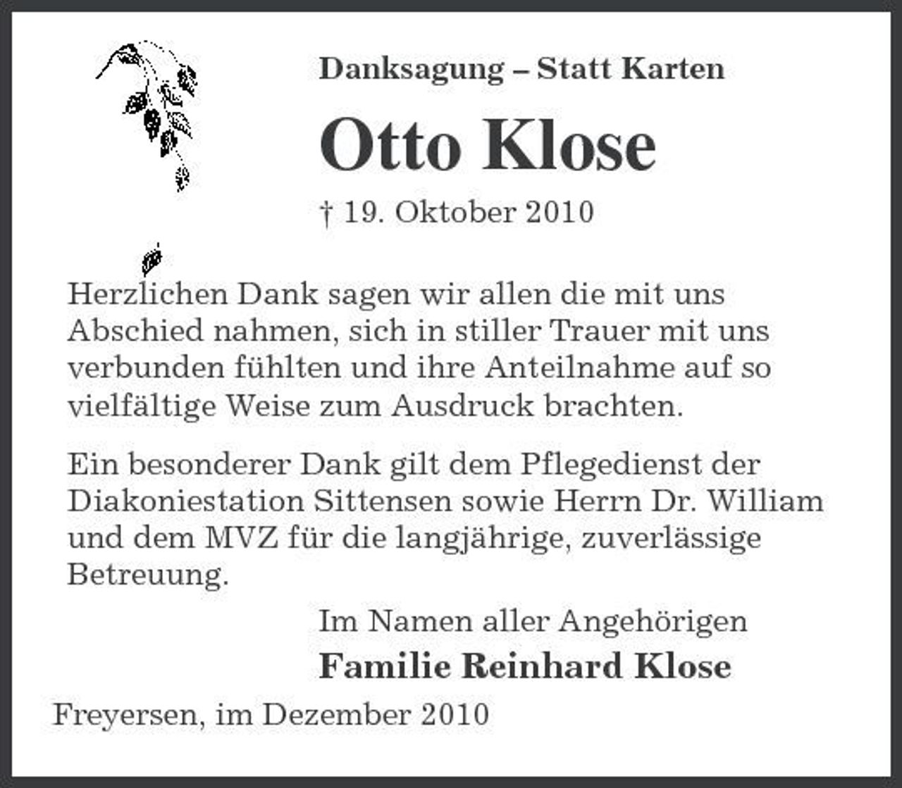 <p>Danksagung – Statt Karten</p><p>Otto Klose<br />† 19. Oktober 2010 Herzlichen Dank sagen wir allen die mit uns Abschied nahmen, sich in stiller Trauer mit uns verbunden fühlten und ihre Anteilnahme auf so vielfältige Weise zum Ausdruck brachten. Ein besonderer Dank gilt dem Pflegedienst der Diakoniestation Sittensen sowie Herrn Dr. William und dem MVZ für die langjährige, zuverlässige Betreuung. Im Namen aller Angehörigen</p><p>Familie Reinhard Klose<br />Freyersen, im Dezember 2010</p>