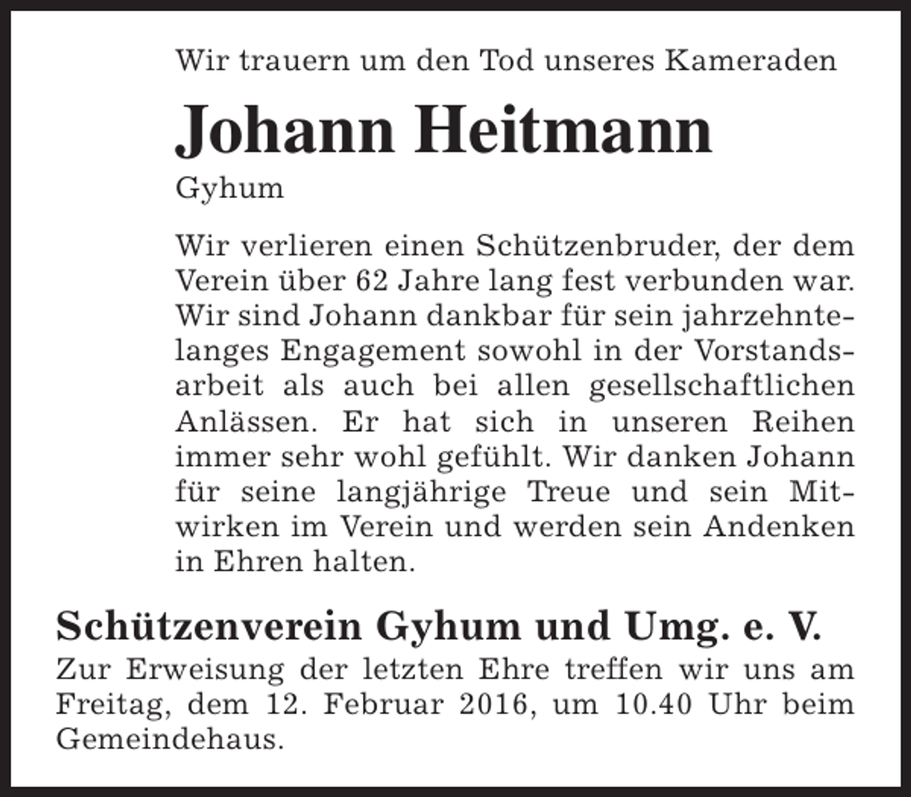<p>Wir trauern um den Tod unseres Kameraden</p><p>Johann Heitmann<br />Gyhum</p><p>Wir verlieren einen Schützenbruder, der dem<br />Verein über 62 Jahre lang fest verbunden war.<br />Wir sind Johann dankbar für sein jahrzehntelanges Engagement sowohl in der Vorstandsarbeit als auch bei allen gesellschaftlichen<br />Anlässen. Er hat sich in unseren Reihen<br />immer sehr wohl gefühlt. Wir danken Johann<br />für seine langjährige Treue und sein Mitwirken im Verein und werden sein Andenken<br />in Ehren halten.</p><p>Schützenverein Gyhum und Umg. e. V.</p><p>Zur Erweisung der letzten Ehre treffen wir uns am<br />Freitag, dem 12. Februar 2016, um 10.40 Uhr beim<br />Gemeindehaus.</p>