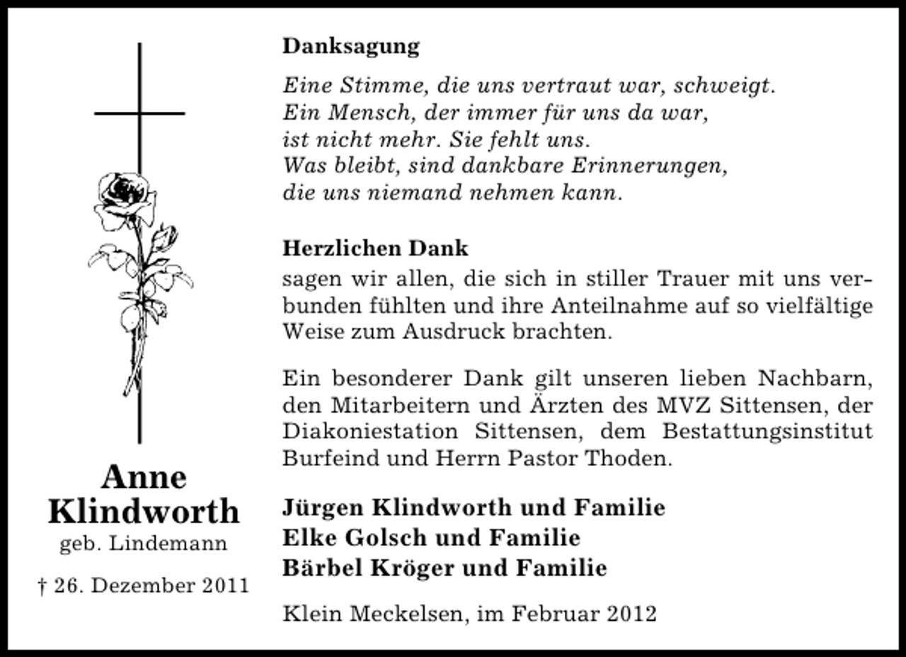 <p>Danksagung<br />Eine Stimme, die uns vertraut war, schweigt.<br />Ein Mensch, der immer für uns da war,<br />ist nicht mehr. Sie fehlt uns.<br />Was bleibt, sind dankbare Erinnerungen,<br />die uns niemand nehmen kann.<br />Herzlichen Dank<br />sagen wir allen, die sich in stiller Trauer mit uns verbunden fühlten und ihre Anteilnahme auf so vielfältige<br />Weise zum Ausdruck brachten.</p><p>Anne<br />Klindworth<br />geb. Lindemann<br />† 26. Dezember 2011</p><p>Ein besonderer Dank gilt unseren lieben Nachbarn,<br />den Mitarbeitern und Ärzten des MVZ Sittensen, der<br />Diakoniestation Sittensen, dem Bestattungsinstitut<br />Burfeind und Herrn Pastor Thoden.</p><p>Jürgen Klindworth und Familie<br />Elke Golsch und Familie<br />Bärbel Kröger und Familie<br />Klein Meckelsen, im Februar 2012</p>