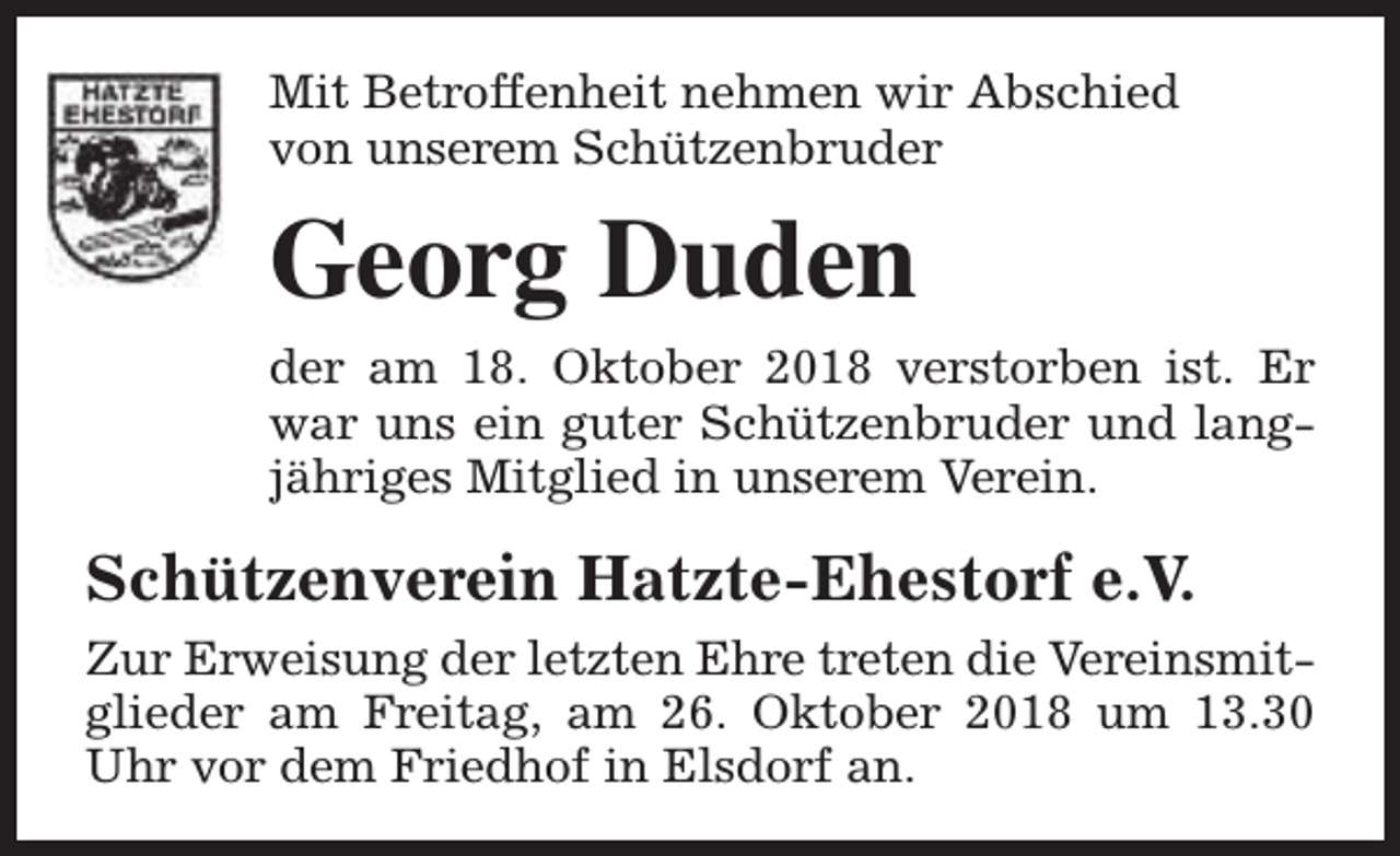 <p>Mit Betroffenheit nehmen wir Abschied<br />von unserem Schützenbruder</p><p>Georg Duden<br />der am 18. Oktober 2018 verstorben ist. Er<br />war uns ein guter Schützenbruder und langjähriges Mitglied in unserem Verein.</p><p>Schützenverein Hatzte-Ehestorf e.V.<br />Zur Erweisung der letzten Ehre treten die Vereinsmitglieder am Freitag, am 26. Oktober 2018 um 13.30<br />Uhr vor dem Friedhof in Elsdorf an.</p>