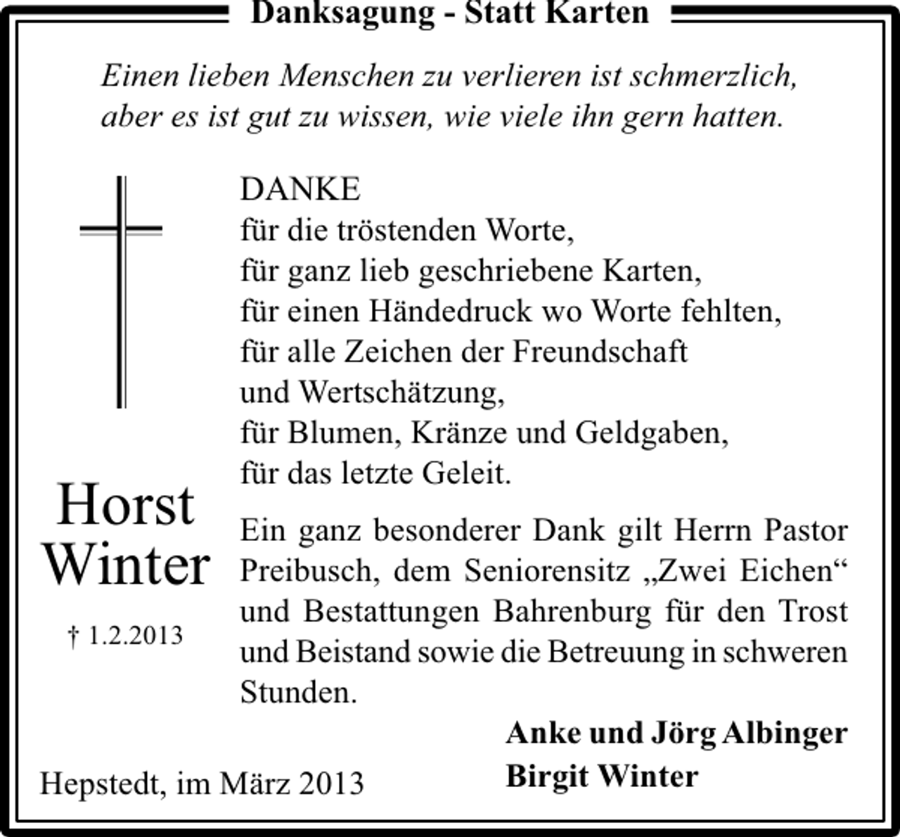 <p>Danksagung - Statt Karten<br />Einen lieben Menschen zu verlieren ist schmerzlich,<br />aber es ist gut zu wissen, wie viele ihn gern hatten.</p><p>Horst<br />Winter</p><p>DANKE<br />für die tröstenden Worte,<br />für ganz lieb geschriebene Karten,<br />für einen Händedruck wo Worte fehlten,<br />für alle Zeichen der Freundschaft<br />und Wertschätzung,<br />für Blumen, Kränze und Geldgaben,<br />für das letzte Geleit.</p><p>Ein ganz besonderer Dank gilt Herrn Pastor<br />Preibusch, dem Seniorensitz „Zwei Eichen“<br />und Bestattungen Bahrenburg für den Trost<br />† 1.2.2013<br />und Beistand sowie die Betreuung in schweren<br />Stunden.<br />Anke und Jörg Albinger<br />Birgit Winter<br />Hepstedt, im März 2013</p>