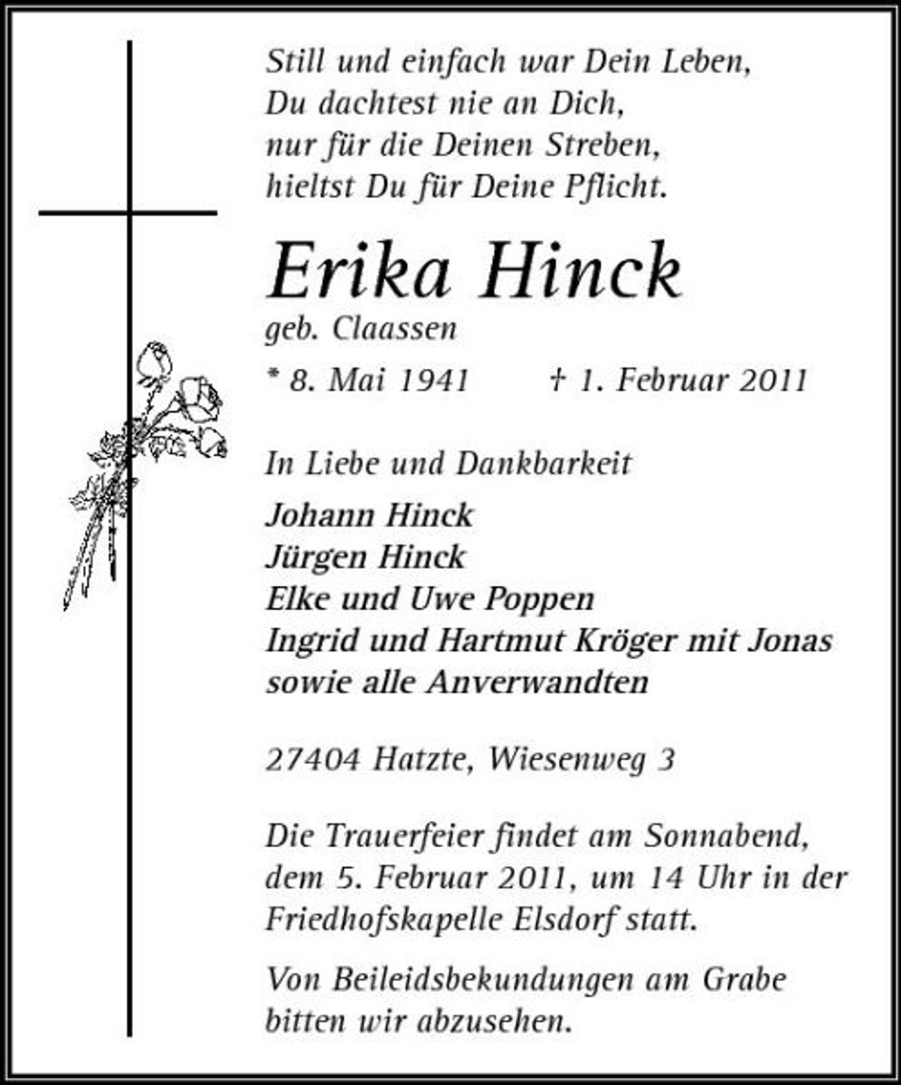 <p>Still und einfach war Dein Leben, Du dachtest nie an Dich, nur für die Deinen Streben, hieltst Du für Deine Pflicht.</p><p>Erika Hinck geb. Claassen<br />* 8. Mai 1941 † 1. Februar 2011 In Liebe und Dankbarkeit Johann Hinck Jürgen Hinck Elke und Uwe Poppen Ingrid und Hartmut Kröger mit Jonas sowie alle Anverwandten 27404 Hatzte, Wiesenweg 3 Die Trauerfeier findet am Sonnabend, dem 5. Februar 2011, um 14 Uhr in der Friedhofskapelle Elsdorf statt. Von Beileidsbekundungen am Grabe bitten wir abzusehen.</p>