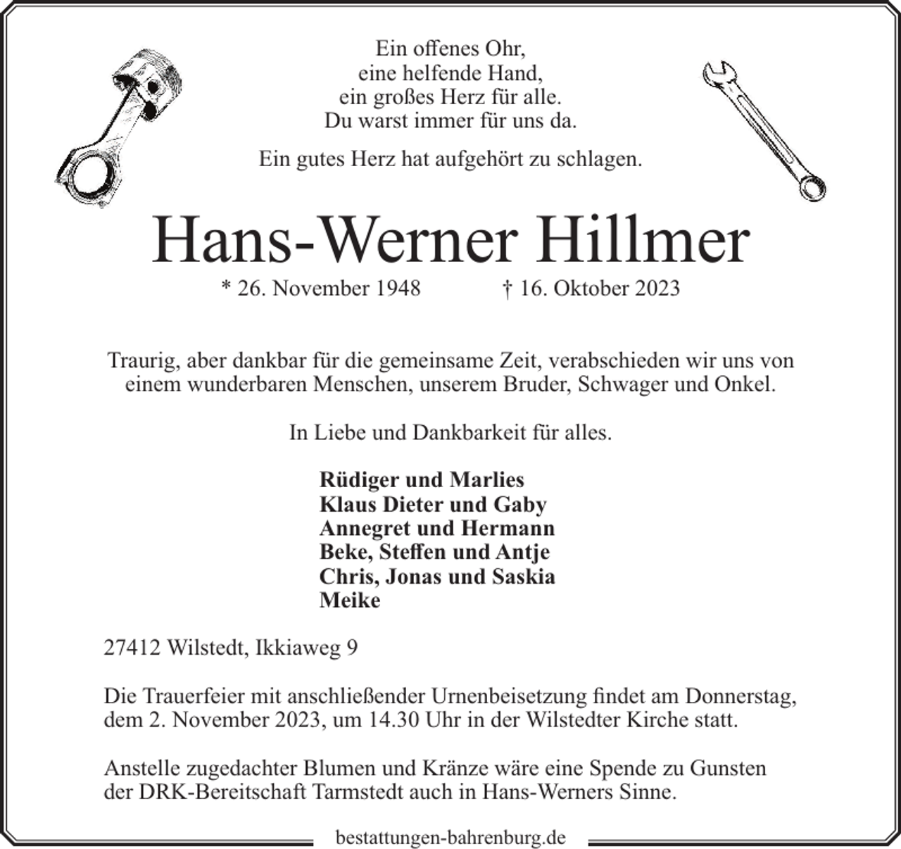 <p>Ein offenes Ohr,<br />eine helfende Hand,<br />ein großes Herz für alle.<br />Du warst immer für uns da.<br />Ein gutes Herz hat aufgehört zu schlagen.</p><p>Hans-Werner Hillmer<br />* 26. November 1948</p><p>† 16. Oktober 2023</p><p>Traurig, aber dankbar für die gemeinsame Zeit, verabschieden wir uns von<br />einem wunderbaren Menschen, unserem Bruder, Schwager und Onkel.<br />In Liebe und Dankbarkeit für alles.<br />Rüdiger und Marlies<br />Klaus Dieter und Gaby<br />Annegret und Hermann<br />Beke, Steffen und Antje<br />Chris, Jonas und Saskia<br />Meike<br />27412 Wilstedt, Ikkiaweg 9<br />Die Trauerfeier mit anschließender Urnenbeisetzung findet am Donnerstag,<br />dem 2. November 2023, um 14.30 Uhr in der Wilstedter Kirche statt.<br />Anstelle zugedachter Blumen und Kränze wäre eine Spende zu Gunsten<br />der DRK-Bereitschaft Tarmstedt auch in Hans-Werners Sinne.<br />bestattungen-bahrenburg.de</p>