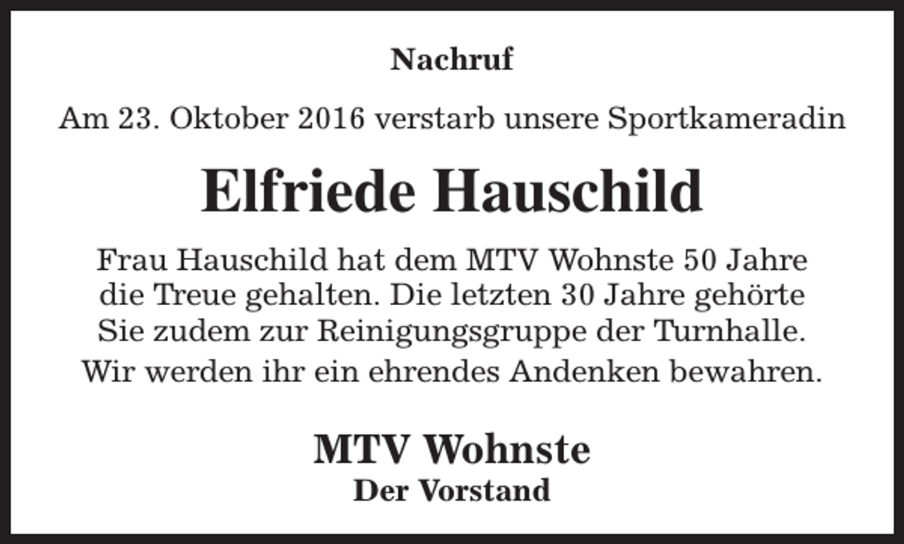 <p>Nachruf<br />Am 23. Oktober 2016 verstarb unsere Sportkameradin</p><p>Elfriede Hauschild<br />Frau Hauschild hat dem MTV Wohnste 50 Jahre<br />die Treue gehalten. Die letzten 30 Jahre gehörte<br />Sie zudem zur Reinigungsgruppe der Turnhalle.<br />Wir werden ihr ein ehrendes Andenken bewahren.</p><p>MTV Wohnste<br />Der Vorstand</p>