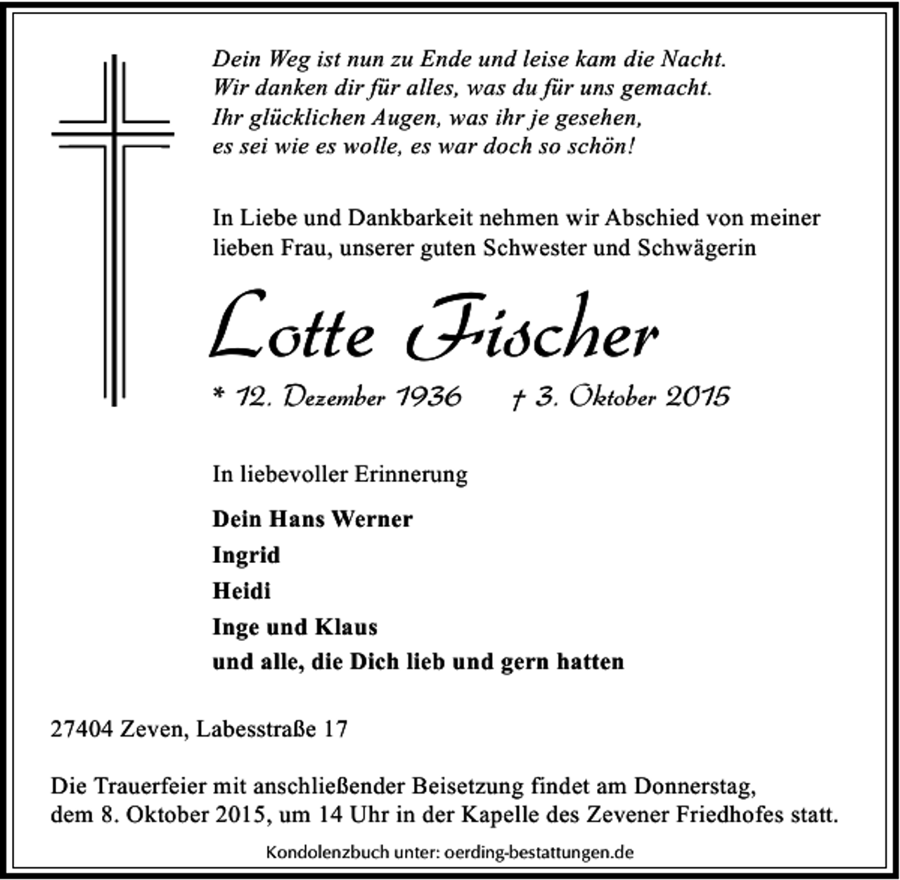 <p>Dein Weg ist nun zu Ende und leise kam die Nacht.<br />Wir danken dir für alles, was du für uns gemacht.<br />Ihr glücklichen Augen, was ihr je gesehen,<br />es sei wie es wolle, es war doch so schön!<br />In Liebe und Dankbarkeit nehmen wir Abschied von meiner<br />lieben Frau, unserer guten Schwester und Schwägerin</p><p>Lotte Fischer<br />* 12. Dezember 1936</p><p>† 3. Oktober 2015</p><p>In liebevoller Erinnerung<br />Dein Hans Werner<br />Ingrid<br />Heidi<br />Inge und Klaus<br />und alle, die Dich lieb und gern hatten<br />27404 Zeven, Labesstraße 17<br />Die Trauerfeier mit anschließender Beisetzung findet am Donnerstag,<br />dem 8. Oktober 2015, um 14 Uhr in der Kapelle des Zevener Friedhofes statt.<br />Kondolenzbuch unter: oerding-bestattungen.de</p>