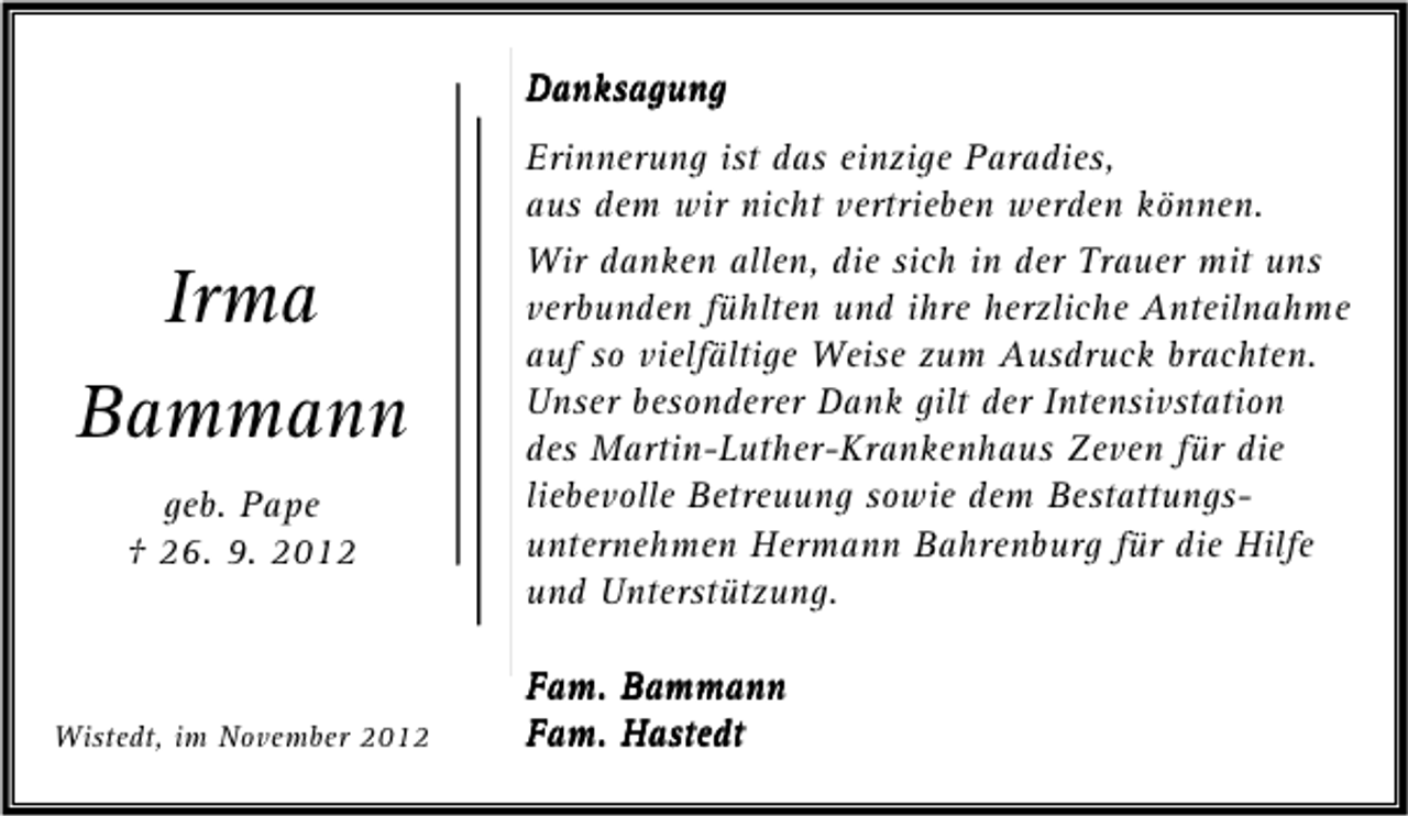 <p>Danksagung</p><p>Irma<br />Bammann<br />geb. Pape<br />† 26. 9. 2012</p><p>Wistedt, im November 2012</p><p>Erinnerung ist das einzige Paradies,<br />aus dem wir nicht vertrieben werden können.<br />Wir danken allen, die sich in der Trauer mit uns<br />verbunden fühlten und ihre herzliche Anteilnahme<br />auf so vielfältige Weise zum Ausdruck brachten.<br />Unser besonderer Dank gilt der Intensivstation<br />des Martin-Luther-Krankenhaus Zeven für die<br />liebevolle Betreuung sowie dem Bestattungsunternehmen Hermann Bahrenburg für die Hilfe<br />und Unterstützung.<br />Fam. Bammann<br />Fam. Hastedt</p>