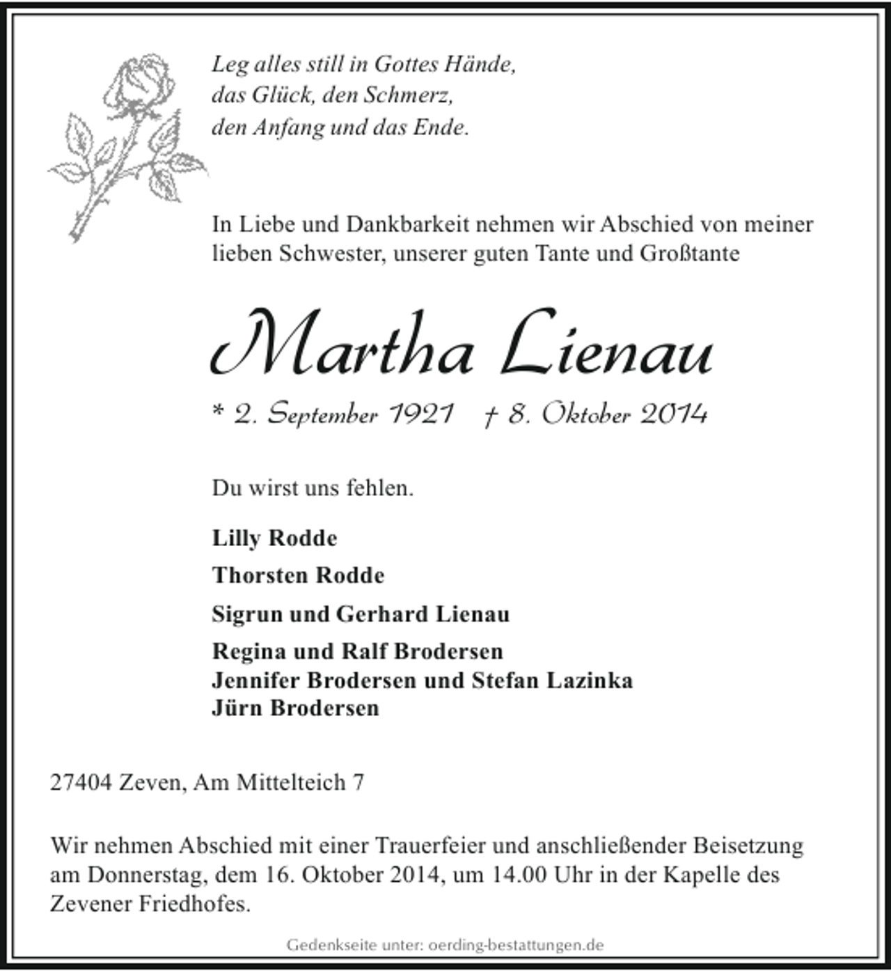 <p>Leg alles still in Gottes Hände,<br />das Glück, den Schmerz,<br />den Anfang und das Ende.</p><p>In Liebe und Dankbarkeit nehmen wir Abschied von meiner<br />lieben Schwester, unserer guten Tante und Großtante</p><p>Martha Lienau<br />* 2. September 1921 † 8. Oktober 2014</p><p>Du wirst uns fehlen.<br />Lilly Rodde<br />Thorsten Rodde<br />Sigrun und Gerhard Lienau<br />Regina und Ralf Brodersen<br />Jennifer Brodersen und Stefan Lazinka<br />Jürn Brodersen<br />27404 Zeven, Am Mittelteich 7<br />Wir nehmen Abschied mit einer Trauerfeier und anschließender Beisetzung<br />am Donnerstag, dem 16. Oktober 2014, um 14.00 Uhr in der Kapelle des<br />Zevener Friedhofes.<br />Gedenkseite unter: oerding-bestattungen.de</p>