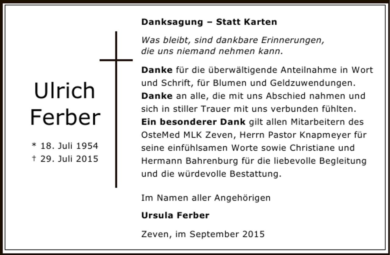 <p>Danksagung – Statt Karten<br />Was bleibt, sind dankbare Erinnerungen,<br />die uns niemand nehmen kann.</p><p>Ulrich<br />Ferber<br />* 18. Juli 1954<br />† 29. Juli 2015</p><p>Danke für die überwältigende Anteilnahme in Wort<br />und Schrift, für Blumen und Geldzuwendungen.<br />Danke an alle, die mit uns Abschied nahmen und<br />sich in stiller Trauer mit uns verbunden fühlten.<br />Ein besonderer Dank gilt allen Mitarbeitern des<br />OsteMed MLK Zeven, Herrn Pastor Knapmeyer für<br />seine einfühlsamen Worte sowie Christiane und<br />Hermann Bahrenburg für die liebevolle Begleitung<br />und die würdevolle Bestattung.<br />Im Namen aller Angehörigen<br />Ursula Ferber<br />Zeven, im September 2015</p>