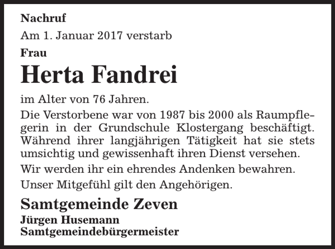 <p>Nachruf<br />Am 1. Januar 2017 verstarb<br />Frau</p><p>Herta Fandrei<br />im Alter von 76 Jahren.<br />Die Verstorbene war von 1987 bis 2000 als Raumpflegerin in der Grundschule Klostergang beschäftigt.<br />Während ihrer langjährigen Tätigkeit hat sie stets<br />umsichtig und gewissenhaft ihren Dienst versehen.<br />Wir werden ihr ein ehrendes Andenken bewahren.<br />Unser Mitgefühl gilt den Angehörigen.</p><p>Samtgemeinde Zeven</p><p>Jürgen Husemann<br />Samtgemeindebürgermeister</p>