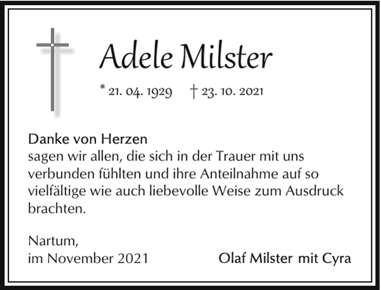 <p>Adele Milster<br />* 21. 04. 1929 † 23. 10. 2021</p><p>sagen wir allen, die sich in der Trauer mit uns<br />verbunden fühlten und ihre Anteilnahme auf so<br />vielfältige wie auch liebevolle Weise zum Ausdruck<br />brachten.<br />Nartum,<br />im November 2021</p>