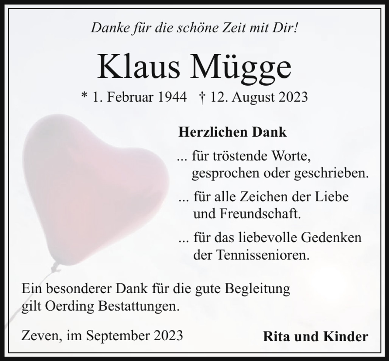 <p>Danke für die schöne Zeit mit Dir!</p><p>Klaus Mügge</p><p>* 1. Februar 1944 † 12. August 2023<br />Herzlichen Dank<br />... für tröstende Worte,<br />gesprochen oder geschrieben.<br />... für alle Zeichen der Liebe<br />und Freundschaft.<br />... für das liebevolle Gedenken<br />der Tennissenioren.<br />Ein besonderer Dank für die gute Begleitung<br />gilt Oerding Bestattungen.<br />Zeven, im September 2023</p><p>Rita und Kinder</p>