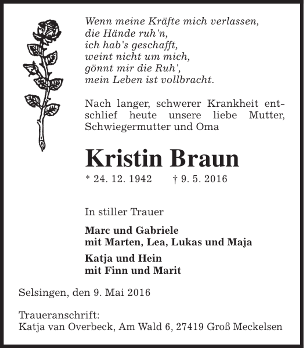 <p>Wenn meine Kräfte mich verlassen,<br />die Hände ruh'n,<br />ich hab's geschafft,<br />weint nicht um mich,<br />gönnt mir die Ruh',<br />mein Leben ist vollbracht.<br />Nach langer, schwerer Krankheit entschlief heute unsere liebe Mutter,<br />Schwiegermutter und Oma</p><p>Kristin Braun<br />* 24. 12. 1942</p><p>† 9. 5. 2016</p><p>In stiller Trauer<br />Marc und Gabriele<br />mit Marten, Lea, Lukas und Maja<br />Katja und Hein<br />mit Finn und Marit<br />Selsingen, den 9. Mai 2016<br />Traueranschrift:<br />Katja van Overbeck, Am Wald 6, 27419 Groß Meckelsen</p>