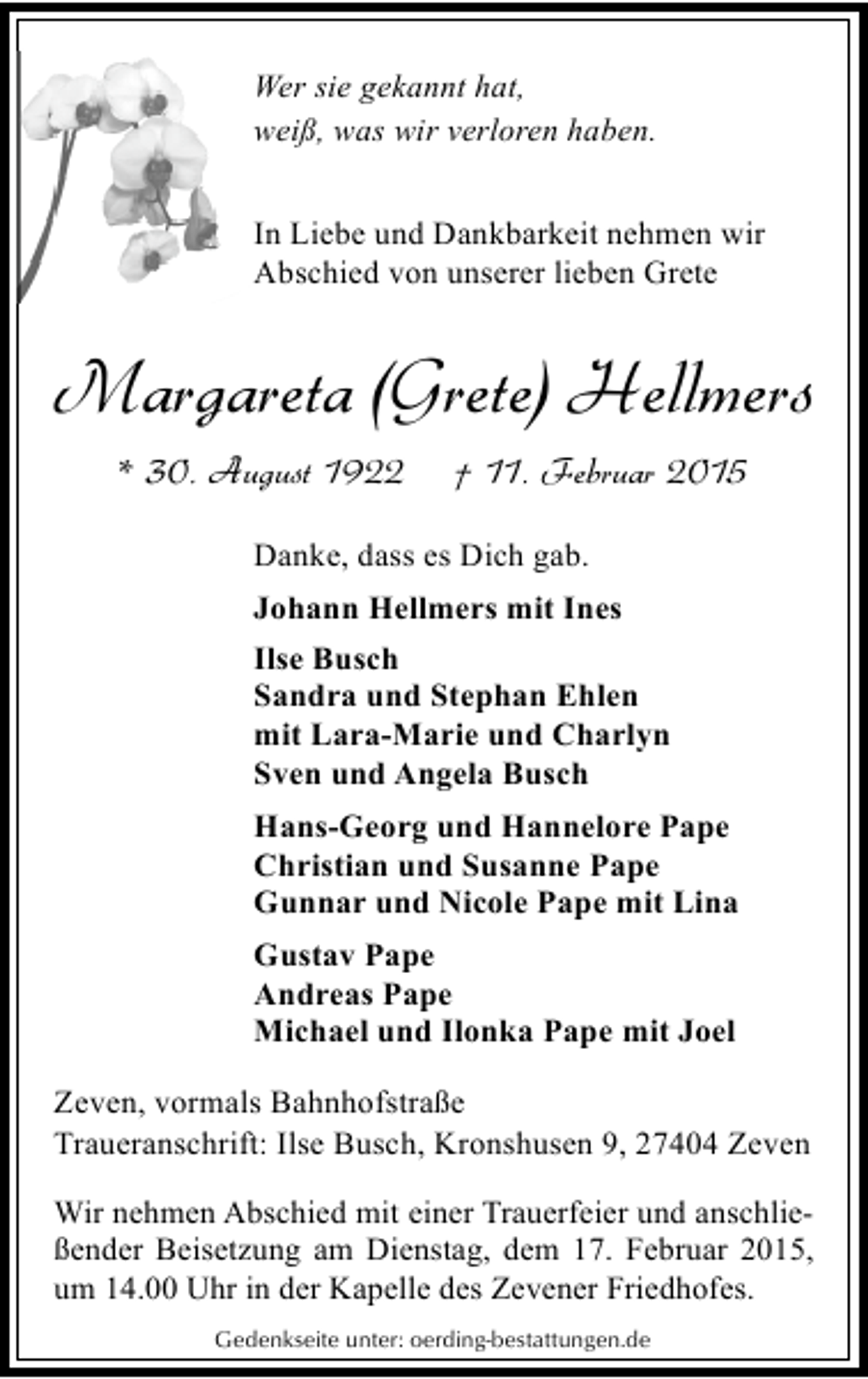 <p>Wer sie gekannt hat,<br />weiß, was wir verloren haben.<br />In Liebe und Dankbarkeit nehmen wir<br />Abschied von unserer lieben Grete</p><p>Margareta (Grete) Hellmers<br />* 30. August 1922</p><p>† 11. Februar 2015</p><p>Danke, dass es Dich gab.<br />Johann Hellmers mit Ines<br />Ilse Busch<br />Sandra und Stephan Ehlen<br />mit Lara-Marie und Charlyn<br />Sven und Angela Busch<br />Hans-Georg und Hannelore Pape<br />Christian und Susanne Pape<br />Gunnar und Nicole Pape mit Lina<br />Gustav Pape<br />Andreas Pape<br />Michael und Ilonka Pape mit Joel<br />Zeven, vormals Bahnhofstraße<br />Traueranschrift: Ilse Busch, Kronshusen 9, 27404 Zeven<br />Wir nehmen Abschied mit einer Trauerfeier und anschließender Beisetzung am Dienstag, dem 17. Februar 2015,<br />um 14.00 Uhr in der Kapelle des Zevener Friedhofes.<br />Gedenkseite unter: oerding-bestattungen.de</p>