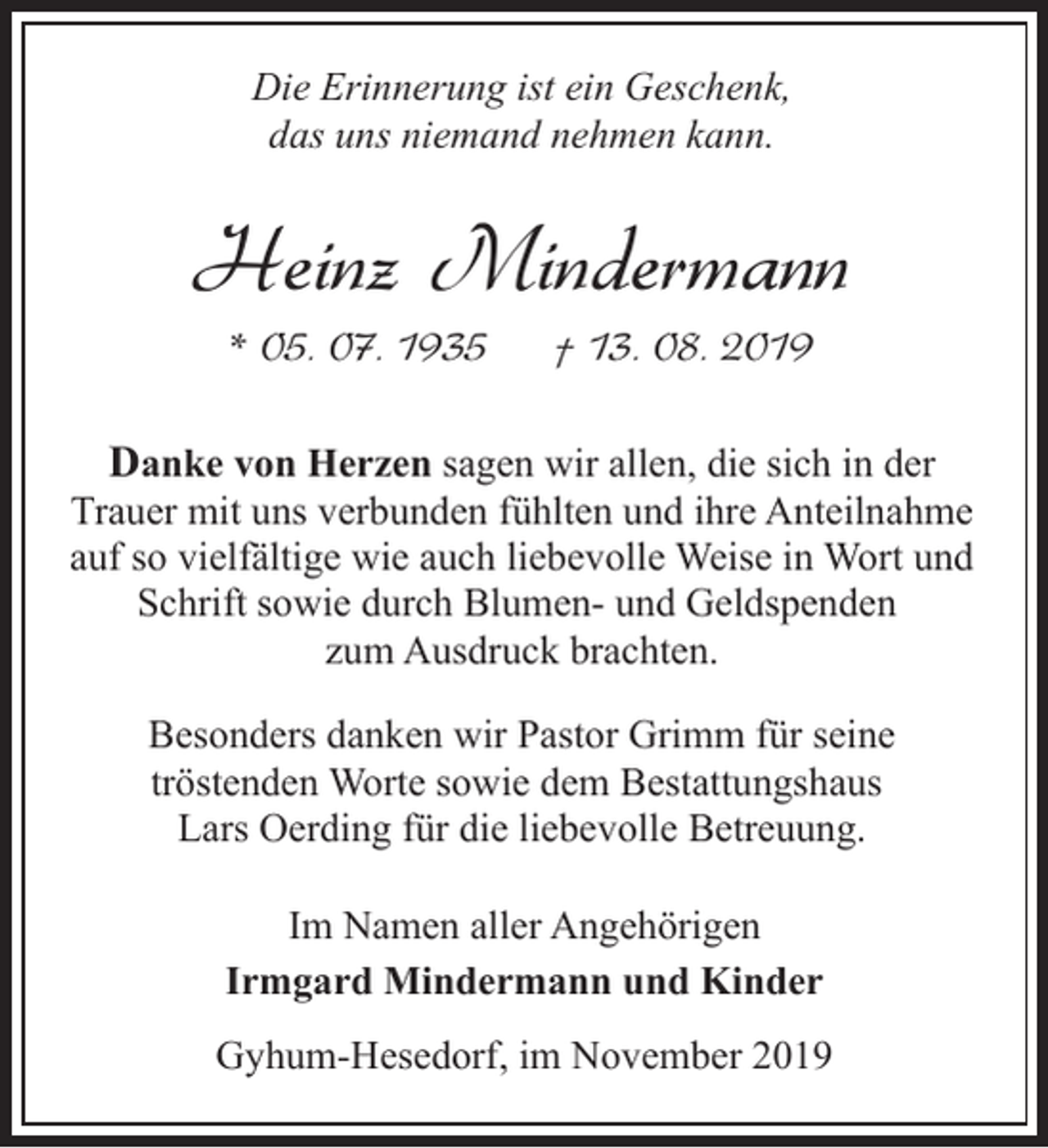 <p>Die Erinnerung ist ein Geschenk,<br />das uns niemand nehmen kann.</p><p>Heinz Mindermann<br />* 05. 07. 1935</p><p>† 13. 08. 2019</p><p>Danke von Herzen sagen wir allen, die sich in der<br />Trauer mit uns verbunden fühlten und ihre Anteilnahme<br />auf so vielfältige wie auch liebevolle Weise in Wort und<br />Schrift sowie durch Blumen- und Geldspenden<br />zum Ausdruck brachten.<br />Besonders danken wir Pastor Grimm für seine<br />tröstenden Worte sowie dem Bestattungshaus<br />Lars Oerding für die liebevolle Betreuung.<br />Im Namen aller Angehörigen<br />Irmgard Mindermann und Kinder<br />Gyhum-Hesedorf, im November 2019</p>