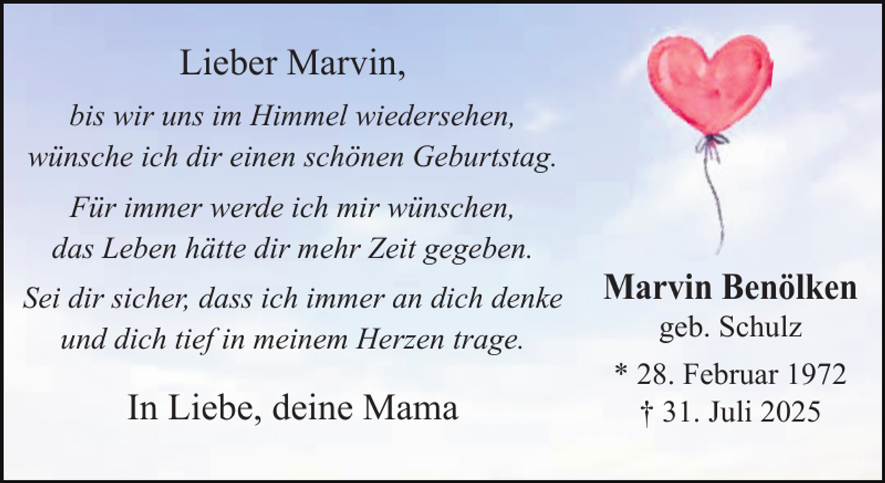 <p>Lieber Marvin,<br />bis wir uns im Himmel wiedersehen,<br />wünsche ich dir einen schönen Geburtstag.<br />Für immer werde ich mir wünschen,<br />das Leben hätte dir mehr Zeit gegeben.<br />Sei dir sicher, dass ich immer an dich denke<br />und dich tief in meinem Herzen trage.</p>
<p>In Liebe, deine Mama</p>
<p>Marvin Benölken<br />geb. Schulz</p>
<p>* 28. Februar 1972<br />† 31. Juli 2025</p>