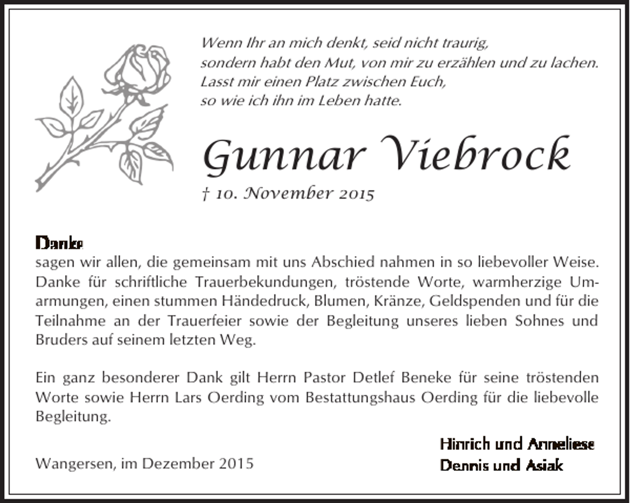 <p>Wenn Ihr an mich denkt, seid nicht traurig,<br />sondern habt den Mut, von mir zu erzählen und zu lachen.<br />Lasst mir einen Platz zwischen Euch,<br />so wie ich ihn im Leben hatte.</p><p>Gunnar Viebrock<br />† 10. November 2015</p><p>sagen wir allen, die gemeinsam mit uns Abschied nahmen in so liebevoller Weise.<br />Danke für schriftliche Trauerbekundungen, tröstende Worte, warmherzige Umarmungen, einen stummen Händedruck, Blumen, Kränze, Geldspenden und für die<br />Teilnahme an der Trauerfeier sowie der Begleitung unseres lieben Sohnes und<br />Bruders auf seinem letzten Weg.<br />Ein ganz besonderer Dank gilt Herrn Pastor Detlef Beneke für seine tröstenden<br />Worte sowie Herrn Lars Oerding vom Bestattungshaus Oerding für die liebevolle<br />Begleitung.<br />Wangersen, im Dezember 2015</p>