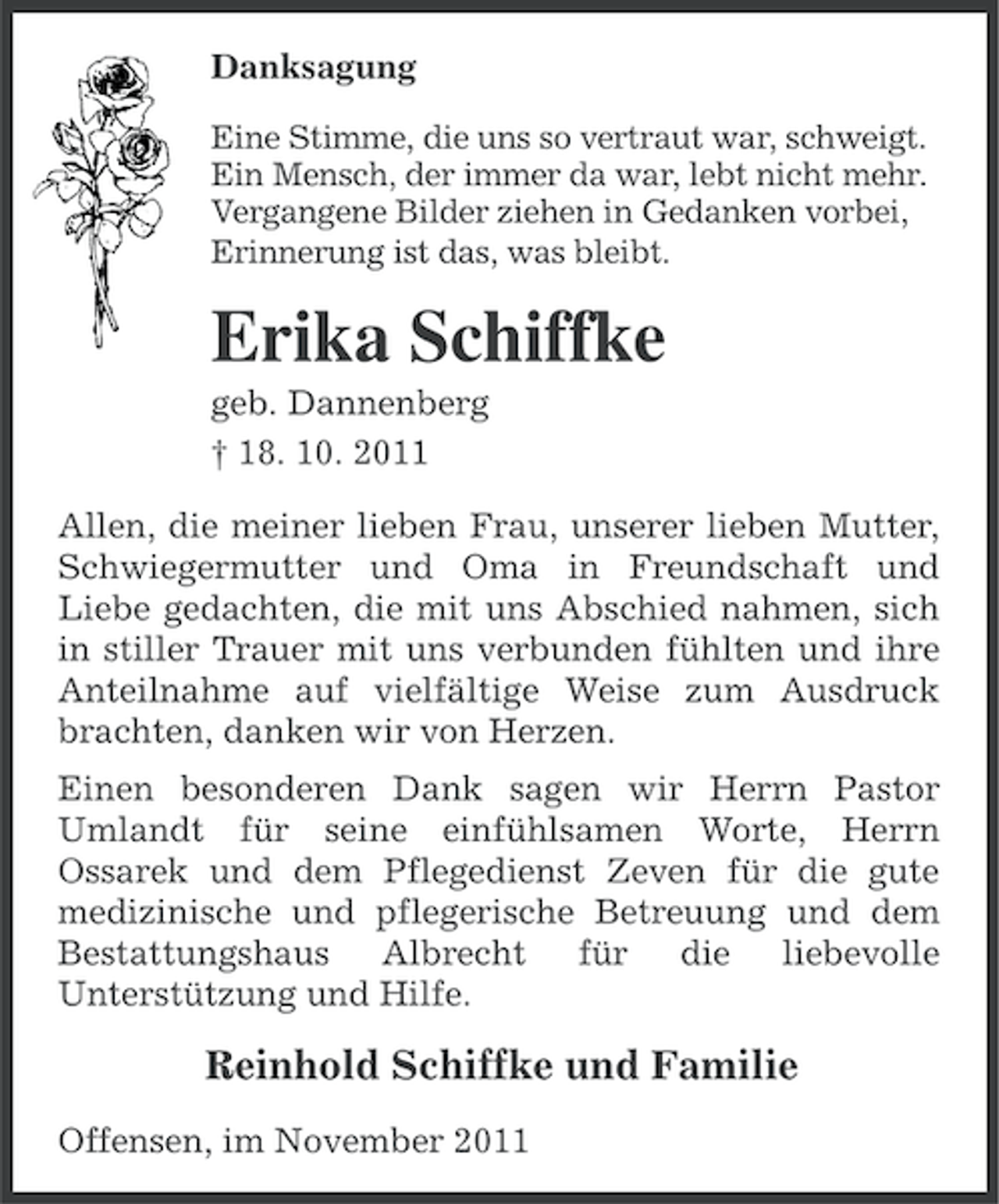 <p>Danksagung<br />Eine Stimme, die uns so vertraut war, schweigt.<br />Ein Mensch, der immer da war, lebt nicht mehr.<br />Vergangene Bilder ziehen in Gedanken vorbei,<br />Erinnerung ist das, was bleibt.</p><p>Erika Schiffke<br />geb. Dannenberg<br />† 18. 10. 2011<br />Allen, die meiner lieben Frau, unserer lieben Mutter,<br />Schwiegermutter und Oma in Freundschaft und<br />Liebe gedachten, die mit uns Abschied nahmen, sich<br />in stiller Trauer mit uns verbunden fühlten und ihre<br />Anteilnahme auf vielfältige Weise zum Ausdruck<br />brachten, danken wir von Herzen.<br />Einen besonderen Dank sagen wir Herrn Pastor<br />Umlandt für seine einfühlsamen Worte, Herrn<br />Ossarek und dem Pflegedienst Zeven für die gute<br />medizinische und pflegerische Betreuung und dem<br />Bestattungshaus<br />Albrecht<br />für<br />die liebevolle<br />Unterstützung und Hilfe.</p><p>Reinhold Schiffke und Familie<br />Offensen, im November 2011</p>