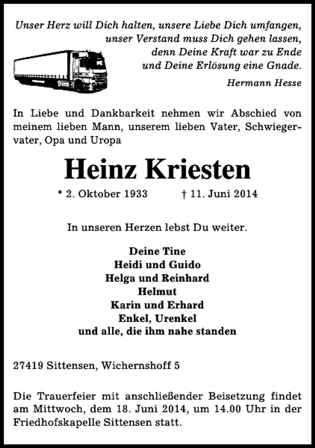 <p>Unser Herz will Dich halten, unsere Liebe Dich umfangen,<br />unser Verstand muss Dich gehen lassen,<br />denn Deine Kraft war zu Ende<br />und Deine Erlösung eine Gnade.<br />Hermann Hesse</p><p>In Liebe und Dankbarkeit nehmen wir Abschied von<br />meinem lieben Mann, unserem lieben Vater, Schwiegervater, Opa und Uropa</p><p>Heinz Kriesten</p><p>* 2. Oktober 1933</p><p>† 11. Juni 2014</p><p>In unseren Herzen lebst Du weiter.<br />Deine Tine<br />Heidi und Guido<br />Helga und Reinhard<br />Helmut<br />Karin und Erhard<br />Enkel, Urenkel<br />und alle, die ihm nahe standen<br />27419 Sittensen, Wichernshoff 5<br />Die Trauerfeier mit anschließender Beisetzung findet<br />am Mittwoch, dem 18. Juni 2014, um 14.00 Uhr in der<br />Friedhofskapelle Sittensen statt.</p>