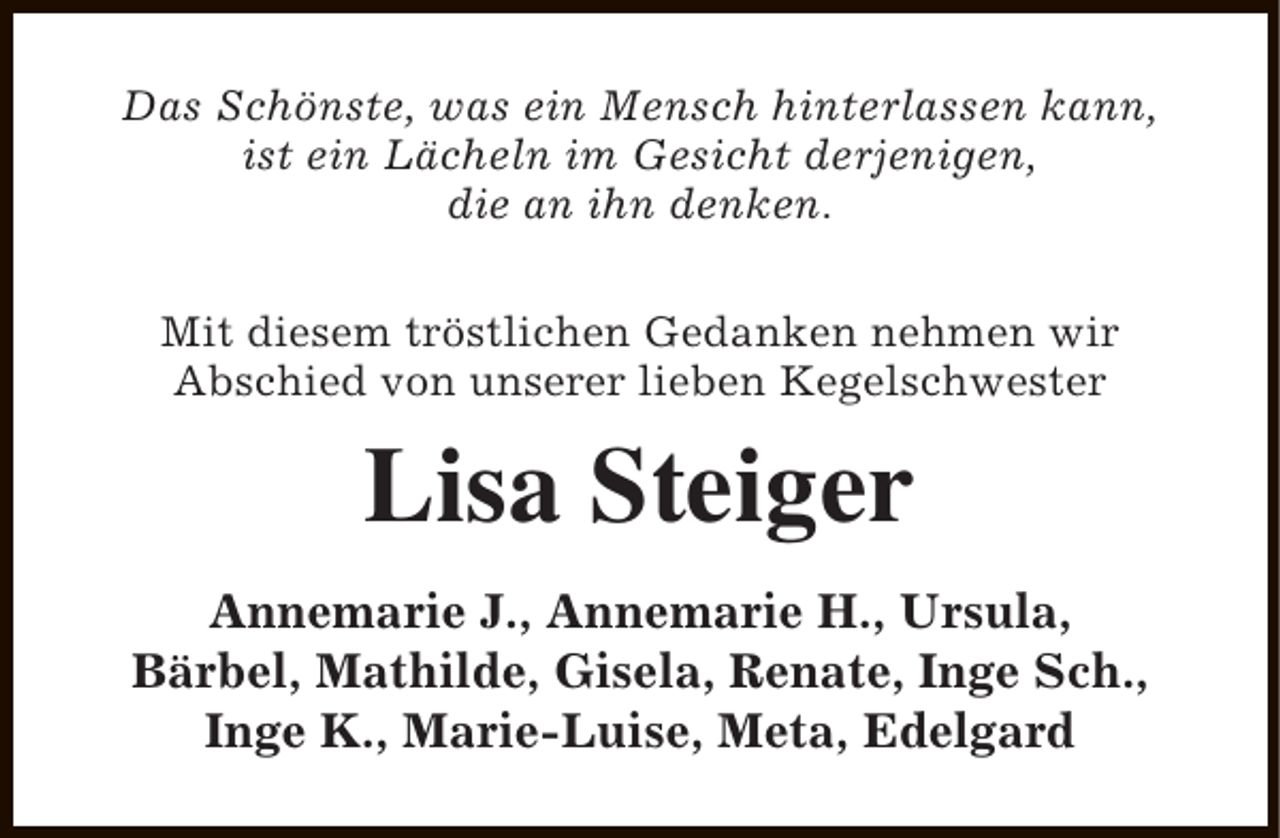 <p>Das Schönste, was ein Mensch hinterlassen kann,<br />ist ein Lächeln im Gesicht derjenigen,<br />die an ihn denken.<br />Mit diesem tröstlichen Gedanken nehmen wir<br />Abschied von unserer lieben Kegelschwester</p><p>Lisa Steiger<br />Annemarie J., Annemarie H., Ursula,<br />Bärbel, Mathilde, Gisela, Renate, Inge Sch.,<br />Inge K., Marie-Luise, Meta, Edelgard</p>