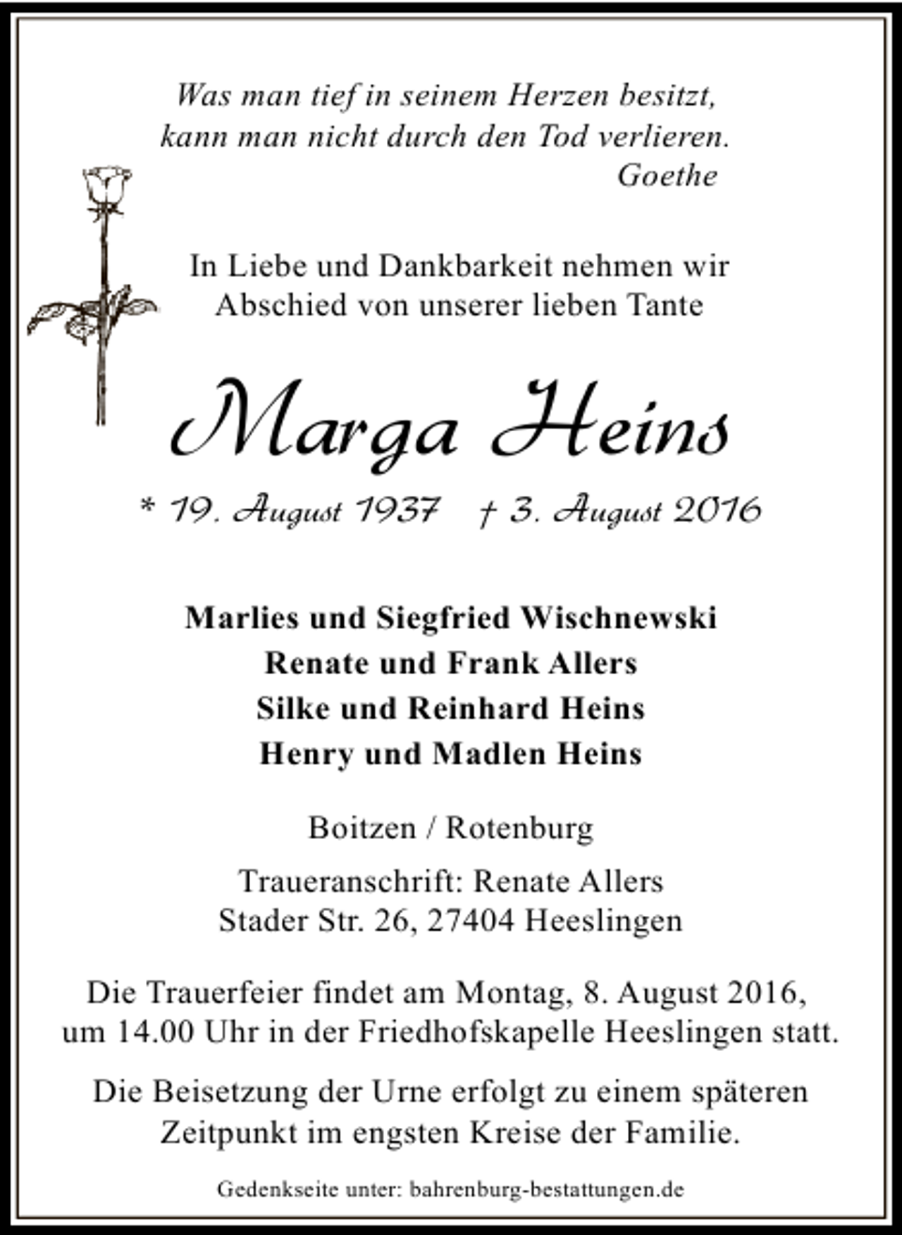 <p>Was man tief in seinem Herzen besitzt,<br />kann man nicht durch den Tod verlieren.<br />Goethe<br />In Liebe und Dankbarkeit nehmen wir<br />Abschied von unserer lieben Tante</p><p>Marga Heins</p><p>* 19. August 1937 † 3. August 2016<br />Marlies und Siegfried Wischnewski<br />Renate und Frank Allers<br />Silke und Reinhard Heins<br />Henry und Madlen Heins<br />Boitzen / Rotenburg<br />Traueranschrift: Renate Allers<br />Stader Str. 26, 27404 Heeslingen<br />Die Trauerfeier findet am Montag, 8. August 2016,<br />um 14.00 Uhr in der Friedhofskapelle Heeslingen statt.<br />Die Beisetzung der Urne erfolgt zu einem späteren<br />Zeitpunkt im engsten Kreise der Familie.<br />Gedenkseite unter: bahrenburg-bestattungen.de</p>
