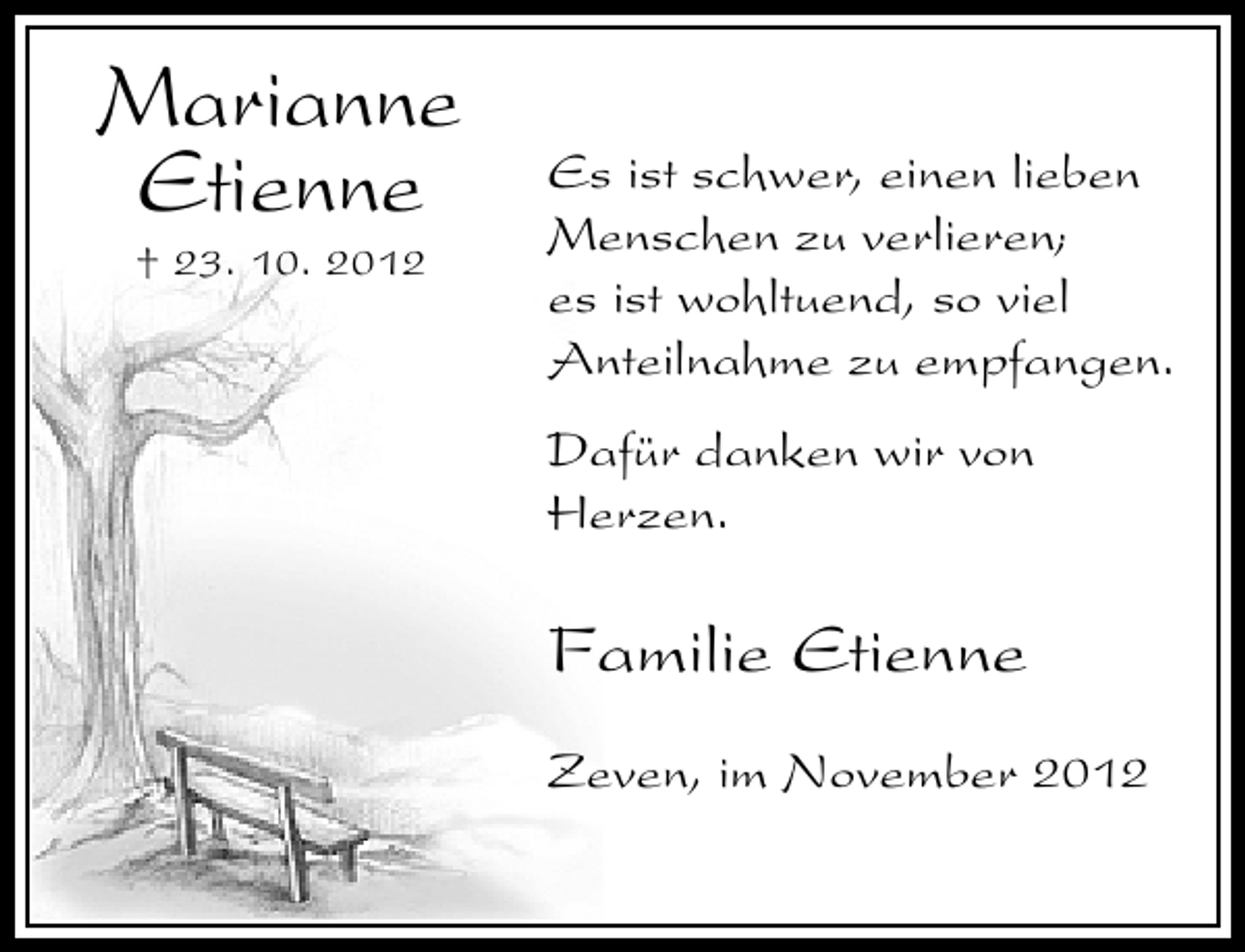 <p>Marianne<br />Etienne<br />† 23. 10. 2012</p><p>Es ist schwer, einen lieben<br />Menschen zu verlieren;<br />es ist wohltuend, so viel<br />Anteilnahme zu empfangen.<br />Dafür danken wir von<br />Herzen.</p><p>Familie Etienne<br />Zeven, im November 2012</p>