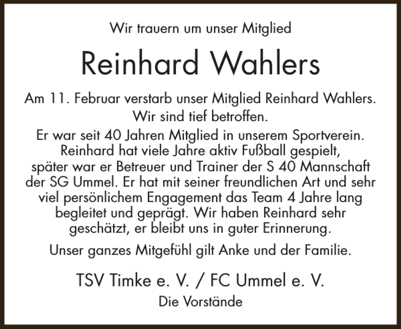 <p>Wir trauern um unser Mitglied</p><p>Reinhard Wahlers<br />Am 11. Februar verstarb unser Mitglied Reinhard Wahlers.<br />Wir sind tief betroffen.<br />Er war seit 40 Jahren Mitglied in unserem Sportverein.<br />Reinhard hat viele Jahre aktiv Fußball gespielt,<br />später war er Betreuer und Trainer der S 40 Mannschaft<br />der SG Ummel. Er hat mit seiner freundlichen Art und sehr<br />viel persönlichem Engagement das Team 4 Jahre lang<br />begleitet und geprägt. Wir haben Reinhard sehr<br />geschätzt, er bleibt uns in guter Erinnerung.<br />Unser ganzes Mitgefühl gilt Anke und der Familie.</p><p>TSV Timke e. V. / FC Ummel e. V.<br />Die Vorstände</p>