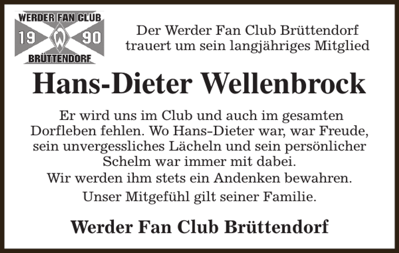 <p>Der Werder Fan Club Brüttendorf<br />trauert um sein langjähriges Mitglied</p><p>Hans-Dieter Wellenbrock<br />Er wird uns im Club und auch im gesamten<br />Dorfleben fehlen. Wo Hans-Dieter war, war Freude,<br />sein unvergessliches Lächeln und sein persönlicher<br />Schelm war immer mit dabei.<br />Wir werden ihm stets ein Andenken bewahren.<br />Unser Mitgefühl gilt seiner Familie.</p><p>Werder Fan Club Brüttendorf</p>