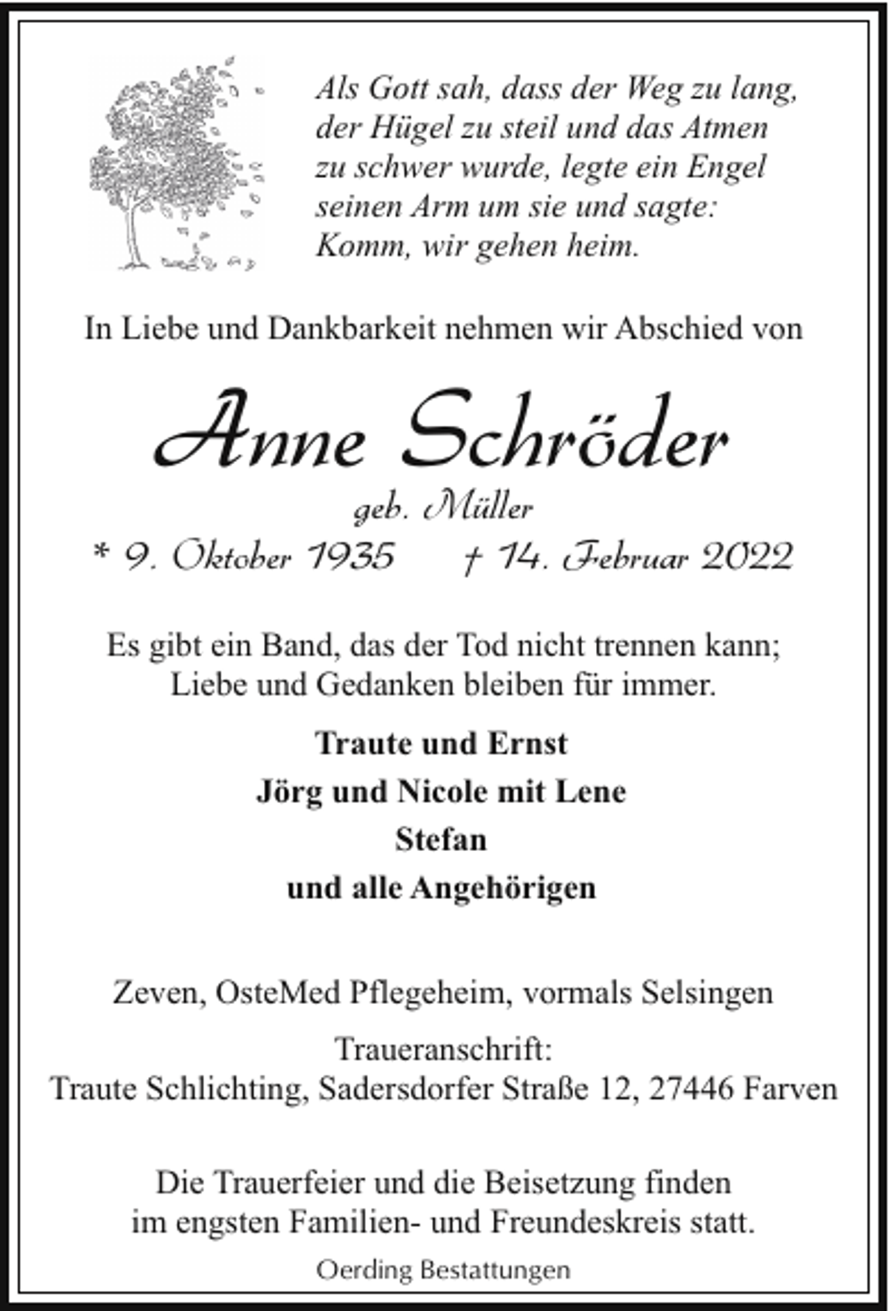<p>Als Gott sah, dass der Weg zu lang,<br />der Hügel zu steil und das Atmen<br />zu schwer wurde, legte ein Engel<br />seinen Arm um sie und sagte:<br />Komm, wir gehen heim.<br />In Liebe und Dankbarkeit nehmen wir Abschied von</p><p>Anne Schröder</p><p>geb. Müller<br />* 9. Oktober 1935<br />† 14. Februar 2022<br />Es gibt ein Band, das der Tod nicht trennen kann;<br />Liebe und Gedanken bleiben für immer.<br />Traute und Ernst<br />Jörg und Nicole mit Lene<br />Stefan<br />und alle Angehörigen<br />Zeven, OsteMed Pflegeheim, vormals Selsingen<br />Traueranschrift:<br />Traute Schlichting, Sadersdorfer Straße 12, 27446 Farven<br />Die Trauerfeier und die Beisetzung finden<br />im engsten Familien- und Freundeskreis statt.<br />Oerding Bestattungen</p>