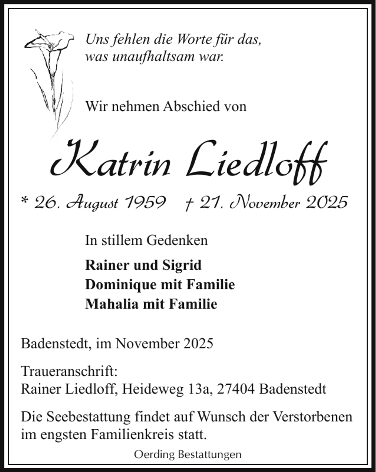 <p>Uns fehlen die Worte für das,<br />was unaufhaltsam war.<br />Wir nehmen Abschied von</p><p>K<br />Katrin Liedloff</p><p>* 26. August 1959 † 21. November 2025<br />In stillem Gedenken<br />Rainer und Sigrid<br />Dominique mit Familie<br />Mahalia mit Familie<br />Badenstedt, im November 2025<br />Traueranschrift:<br />Rainer Liedloff, Heideweg 13a, 27404 Badenstedt<br />Die Seebestattung findet auf Wunsch der Verstorbenen<br />im engsten Familienkreis statt.<br />Oerding Bestattungen</p>