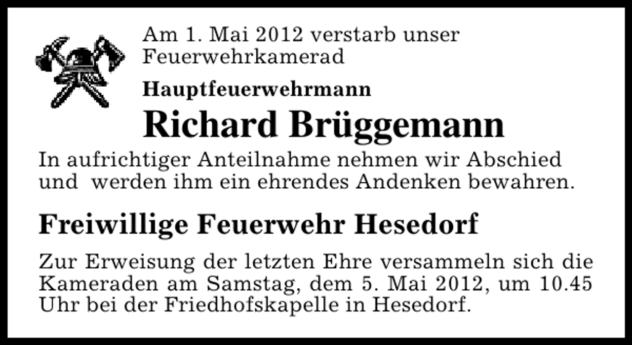 <p>Am 1. Mai 2012 verstarb unser<br />Feuerwehrkamerad<br />Hauptfeuerwehrmann</p><p>Richard Brüggemann</p><p>In aufrichtiger Anteilnahme nehmen wir Abschied<br />und werden ihm ein ehrendes Andenken bewahren.</p><p>Freiwillige Feuerwehr Hesedorf<br />Zur Erweisung der letzten Ehre versammeln sich die<br />Kameraden am Samstag, dem 5. Mai 2012, um 10.45<br />Uhr bei der Friedhofskapelle in Hesedorf.</p>