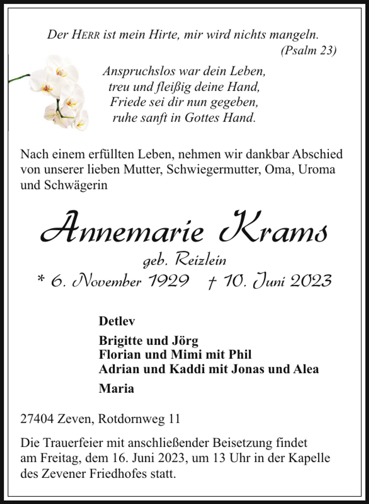 <p>Der HERR ist mein Hirte, mir wird nichts mangeln.</p><p>(Psalm 23)</p><p>Anspruchslos war dein Leben,<br />treu und fleißig deine Hand,<br />Friede sei dir nun gegeben,<br />ruhe sanft in Gottes Hand.<br />Nach einem erfüllten Leben, nehmen wir dankbar Abschied<br />von unserer lieben Mutter, Schwiegermutter, Oma, Uroma<br />und Schwägerin</p><p>Annemarie Krams</p><p>geb. Reizlein<br />* 6. November 1929 † 10. Juni 2023<br />Detlev<br />Brigitte und Jörg<br />Florian und Mimi mit Phil<br />Adrian und Kaddi mit Jonas und Alea<br />Maria<br />27404 Zeven, Rotdornweg 11<br />Die Trauerfeier mit anschließender Beisetzung findet<br />am Freitag, dem 16. Juni 2023, um 13 Uhr in der Kapelle<br />des Zevener Friedhofes statt.</p>