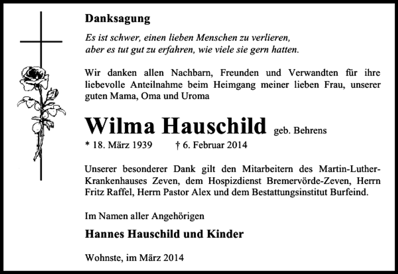 <p>Danksagung<br />Es ist schwer, einen lieben Menschen zu verlieren,<br />aber es tut gut zu erfahren, wie viele sie gern hatten.<br />Wir danken allen Nachbarn, Freunden und Verwandten für ihre<br />liebevolle Anteilnahme beim Heimgang meiner lieben Frau, unserer<br />guten Mama, Oma und Uroma</p><p>Wilma Hauschild geb. Behrens<br />* 18. März 1939</p><p>† 6. Februar 2014</p><p>Unserer besonderer Dank gilt den Mitarbeitern des Martin-LutherKrankenhauses Zeven, dem Hospizdienst Bremervörde-Zeven, Herrn<br />Fritz Raffel, Herrn Pastor Alex und dem Bestattungsinstitut Burfeind.<br />Im Namen aller Angehörigen</p><p>Hannes Hauschild und Kinder<br />Wohnste, im März 2014</p>