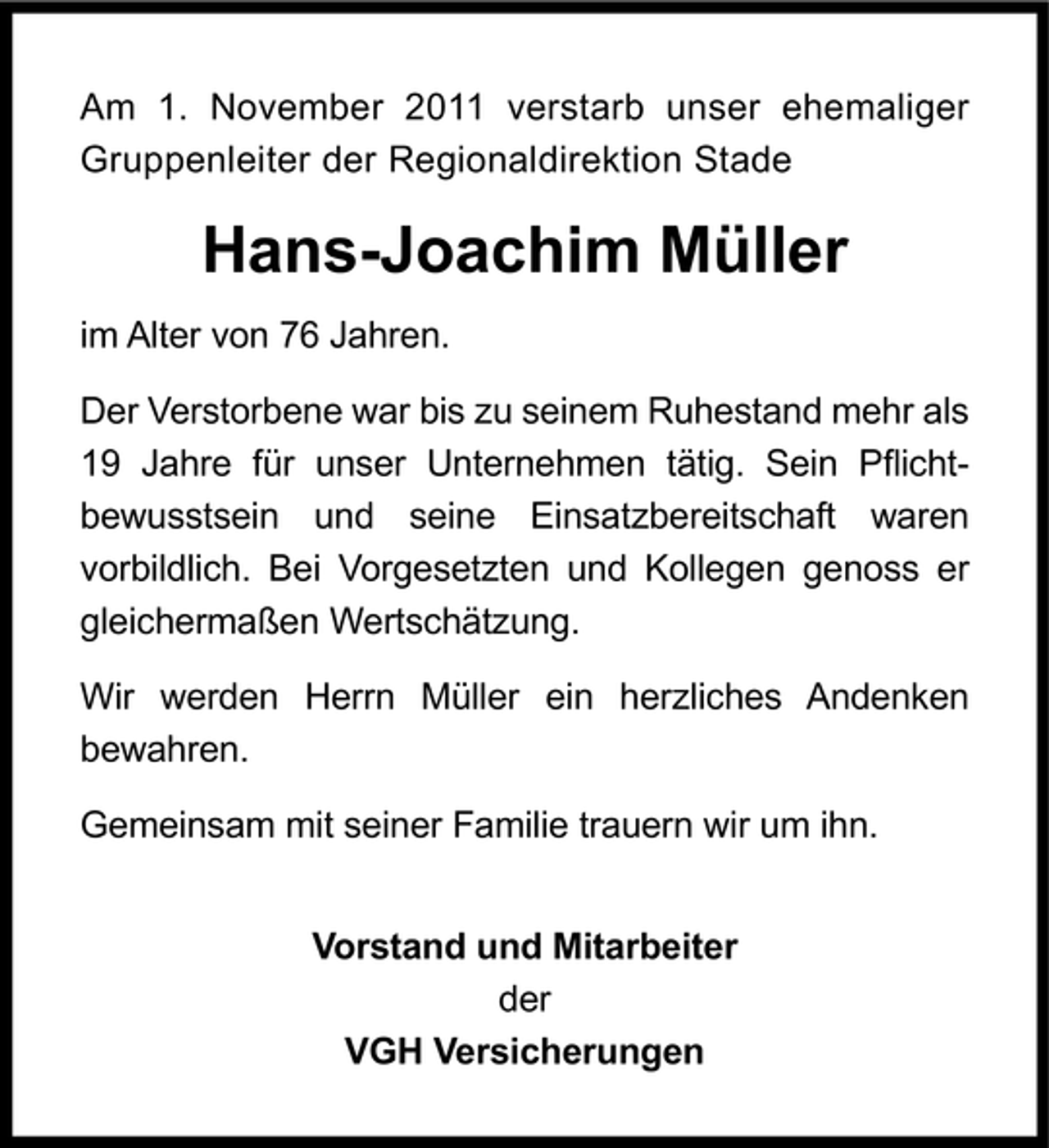 <p>Am 1. November 2011 verstarb unser ehemaliger<br />Gruppenleiter der Regionaldirektion Stade</p><p>Hans-Joachim Müller<br />im Alter von 76 Jahren.<br />Der Verstorbene war bis zu seinem Ruhestand mehr als<br />19 Jahre für unser Unternehmen tätig. Sein Pflichtbewusstsein und seine Einsatzbereitschaft waren<br />vorbildlich. Bei Vorgesetzten und Kollegen genoss er<br />gleichermaßen Wertschätzung.<br />Wir werden Herrn Müller ein herzliches Andenken<br />bewahren.<br />Gemeinsam mit seiner Familie trauern wir um ihn.<br />Vorstand und Mitarbeiter<br />der<br />VGH Versicherungen</p>