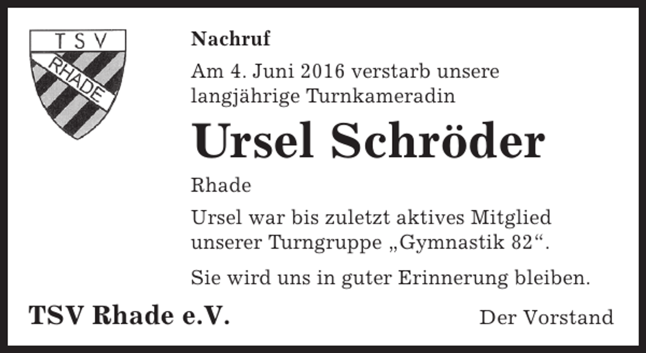 <p>Nachruf<br />Am 4. Juni 2016 verstarb unsere<br />langjährige Turnkameradin</p><p>Ursel Schröder</p><p>Rhade</p><p>Ursel war bis zuletzt aktives Mitglied<br />unserer Turngruppe „Gymnastik 82“.<br />Sie wird uns in guter Erinnerung bleiben.</p><p>TSV Rhade e.V.</p><p>Der Vorstand</p>