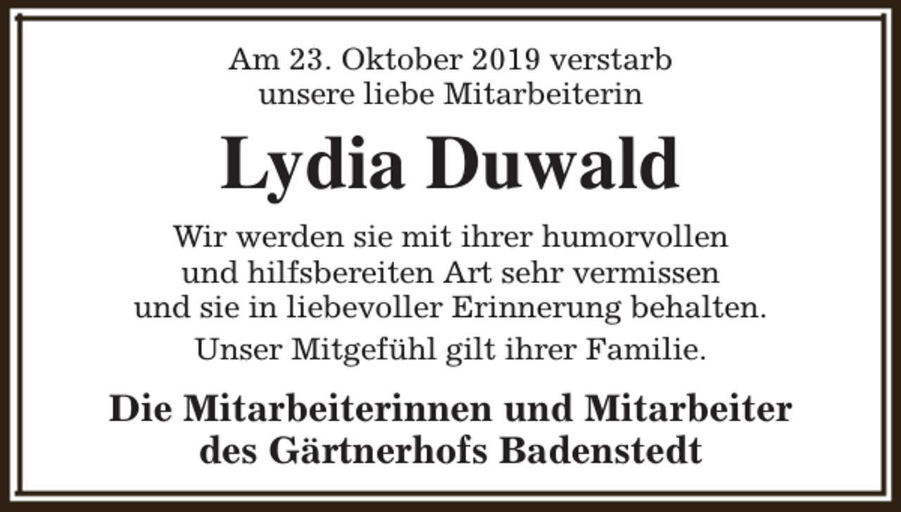 <p>Am 23. Oktober 2019 verstarb<br />unsere liebe Mitarbeiterin</p><p>Lydia Duwald<br />Wir werden sie mit ihrer humorvollen<br />und hilfsbereiten Art sehr vermissen<br />und sie in liebevoller Erinnerung behalten.<br />Unser Mitgefühl gilt ihrer Familie.</p><p>Die Mitarbeiterinnen und Mitarbeiter<br />des Gärtnerhofs Badenstedt</p>