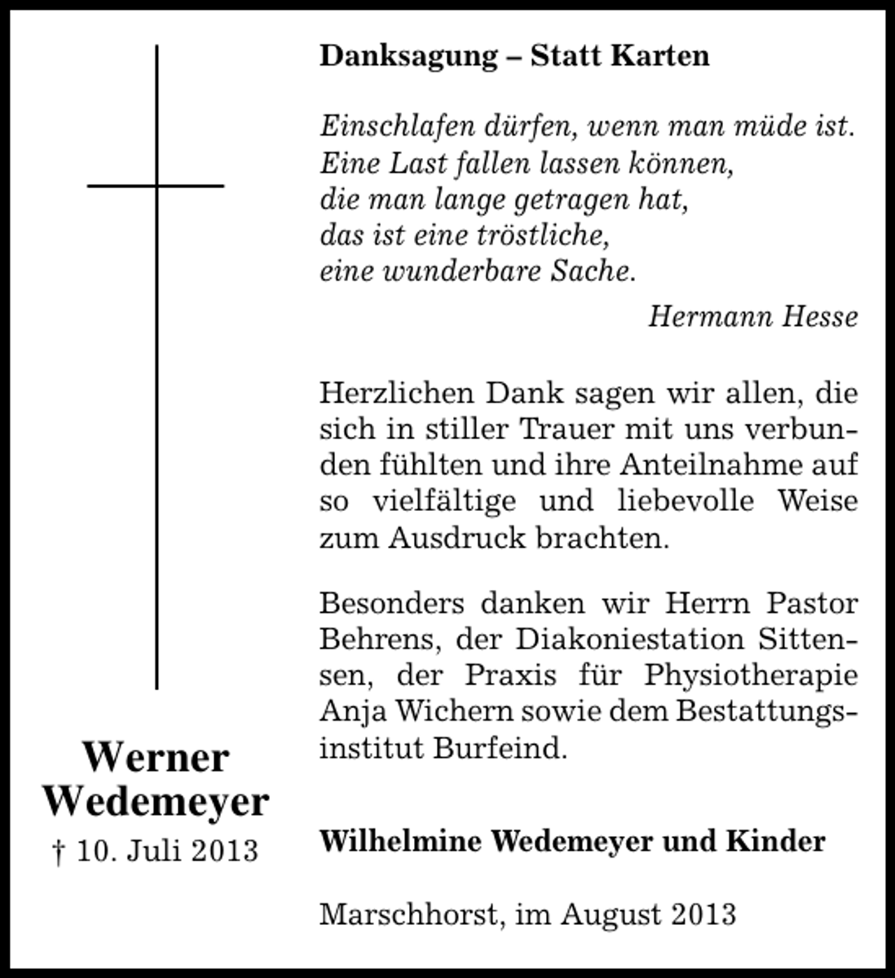 <p>Danksagung – Statt Karten<br />Einschlafen dürfen, wenn man müde ist.<br />Eine Last fallen lassen können,<br />die man lange getragen hat,<br />das ist eine tröstliche,<br />eine wunderbare Sache.<br />Hermann Hesse<br />Herzlichen Dank sagen wir allen, die<br />sich in stiller Trauer mit uns verbunden fühlten und ihre Anteilnahme auf<br />so vielfältige und liebevolle Weise<br />zum Ausdruck brachten.</p><p>Werner<br />Wedemeyer<br />† 10. Juli 2013</p><p>Besonders danken wir Herrn Pastor<br />Behrens, der Diakoniestation Sittensen, der Praxis für Physiotherapie<br />Anja Wichern sowie dem Bestattungsinstitut Burfeind.<br />Wilhelmine Wedemeyer und Kinder<br />Marschhorst, im August 2013</p>