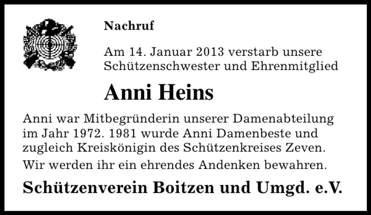 <p>Nachruf<br />Am 14. Januar 2013 verstarb unsere<br />Schützenschwester und Ehrenmitglied</p><p>Anni Heins<br />Anni war Mitbegründerin unserer Damenabteilung<br />im Jahr 1972. 1981 wurde Anni Damenbeste und<br />zugleich Kreiskönigin des Schützenkreises Zeven.<br />Wir werden ihr ein ehrendes Andenken bewahren.</p><p>Schützenverein Boitzen und Umgd. e.V.</p>