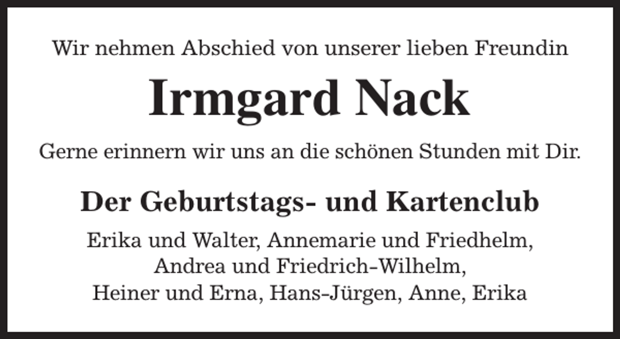 <p>Wir nehmen Abschied von unserer lieben Freundin</p><p>Irmgard Nack<br />Gerne erinnern wir uns an die schönen Stunden mit Dir.</p><p>Der Geburtstags- und Kartenclub<br />Erika und Walter, Annemarie und Friedhelm,<br />Andrea und Friedrich-Wilhelm,<br />Heiner und Erna, Hans-Jürgen, Anne, Erika</p>