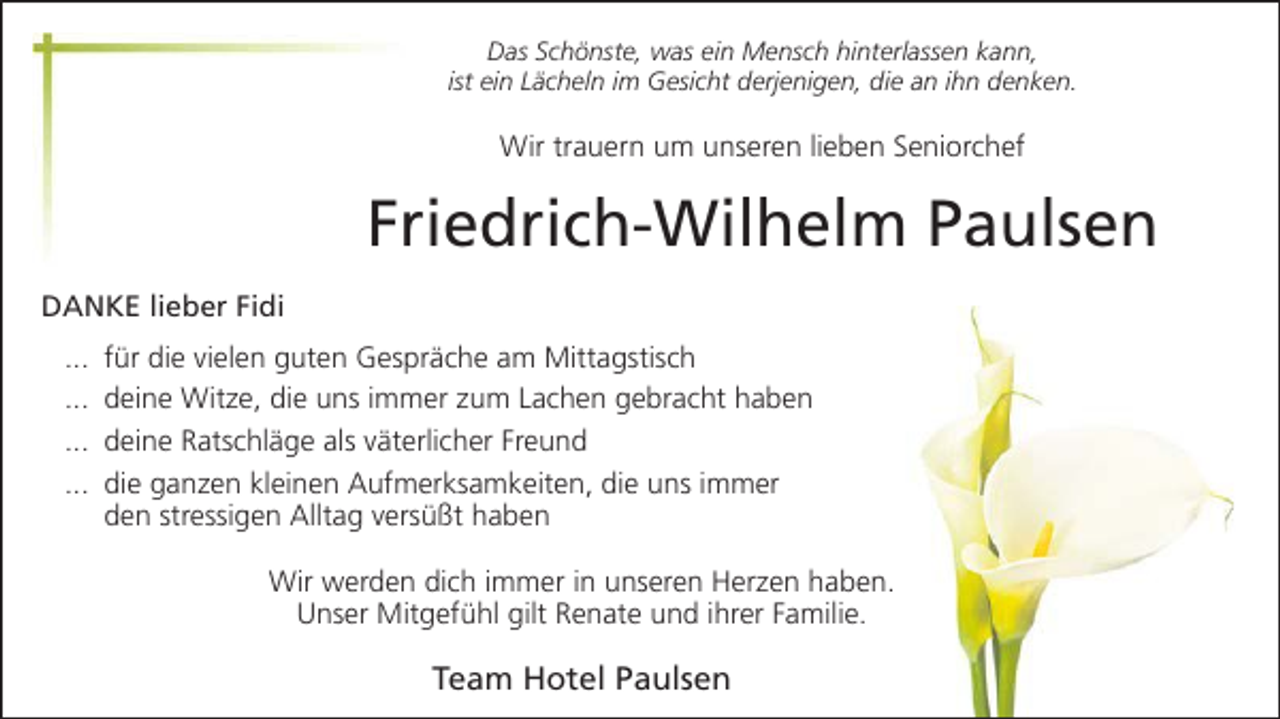 <p>Das Schönste, was ein Mensch hinterlassen kann,<br />ist ein Lächeln im Gesicht derjenigen, die an ihn denken.</p><p>Wir trauern um unseren lieben Seniorchef</p><p>Friedrich-Wilhelm Paulsen<br />DANKE lieber Fidi<br />...<br />...<br />...<br />...</p><p>für die vielen guten Gespräche am Mittagstisch<br />deine Witze, die uns immer zum Lachen gebracht haben<br />deine Ratschläge als väterlicher Freund<br />die ganzen kleinen Aufmerksamkeiten, die uns immer<br />den stressigen Alltag versüßt haben<br />Wir werden dich immer in unseren Herzen haben.<br />Unser Mitgefühl gilt Renate und ihrer Familie.</p><p>Team Hotel Paulsen</p>
