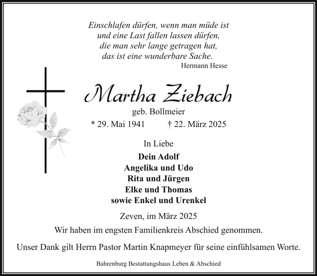 <p>Einschlafen dürfen, wenn man müde ist<br />und eine Last fallen lassen dürfen,<br />die man sehr lange getragen hat,<br />das ist eine wunderbare Sache.<br />Hermann Hesse</p><p>Martha Ziebach<br />geb. Bollmeier<br />* 29. Mai 1941<br />† 22. März 2025<br />In Liebe<br />Dein Adolf<br />Angelika und Udo<br />Rita und Jürgen<br />Elke und Thomas<br />sowie Enkel und Urenkel<br />Zeven, im März 2025<br />Wir haben im engsten Familienkreis Abschied genommen.<br />Unser Dank gilt Herrn Pastor Martin Knapmeyer für seine einfühlsamen Worte.<br />Bahrenburg Bestattungshaus Leben &amp; Abschied</p>