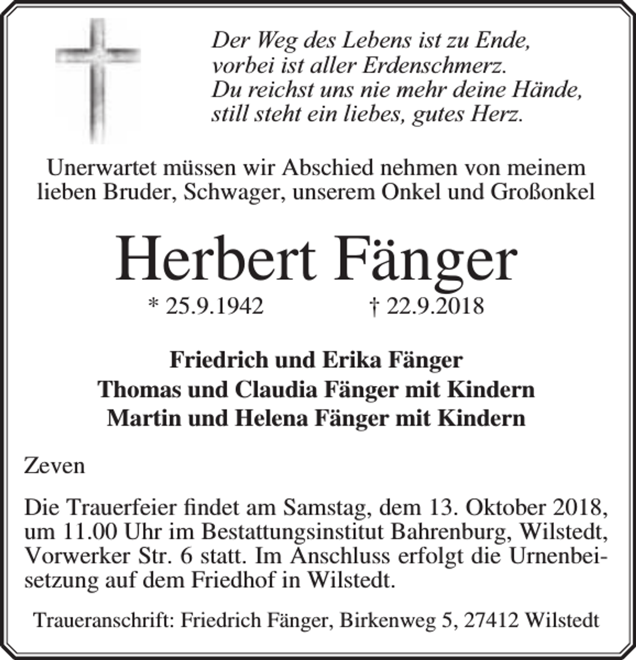 <p>Der Weg des Lebens ist zu Ende,<br />vorbei ist aller Erdenschmerz.<br />Du reichst uns nie mehr deine Hände,<br />still steht ein liebes, gutes Herz.<br />Unerwartet müssen wir Abschied nehmen von meinem<br />lieben Bruder, Schwager, unserem Onkel und Großonkel</p><p>Herbert Fänger<br />* 25.9.1942</p><p>† 22.9.2018</p><p>Friedrich und Erika Fänger<br />Thomas und Claudia Fänger mit Kindern<br />Martin und Helena Fänger mit Kindern<br />Zeven<br />Die Trauerfeier ﬁndet am Samstag, dem 13. Oktober 2018,<br />um 11.00 Uhr im Bestattungsinstitut Bahrenburg, Wilstedt,<br />Vorwerker Str. 6 statt. Im Anschluss erfolgt die Urnenbeisetzung auf dem Friedhof in Wilstedt.<br />Traueranschrift: Friedrich Fänger, Birkenweg 5, 27412 Wilstedt</p>