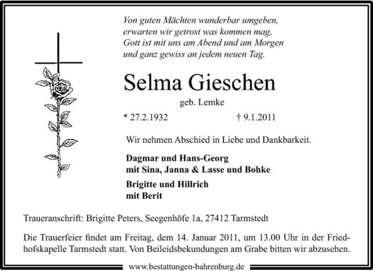<p>Von guten Mächten wunderbar umgeben, erwarten wir getrost was kommen mag, Gott ist mit uns am Abend und am Morgen und ganz gewiss an jedem neuen Tag.</p><p>Selma Gieschen<br />geb. Lemke * 27.2.1932 † 9.1.2011 Wir nehmen Abschied in Liebe und Dankbarkeit. Dagmar und Hans-Georg mit Sina, Janna &amp; Lasse und Bohke Brigitte und Hillrich mit Berit Traueranschrift: Brigitte Peters, Seegenhöfe 1a, 27412 Tarmstedt Die Trauerfeier ﬁndet am Freitag, dem 14. Januar 2011, um 13.00 Uhr in der Friedhofskapelle Tarmstedt statt. Von Beileidsbekundungen am Grabe bitten wir abzusehen.<br />www.bestattungen-bahrenburg.de</p>
