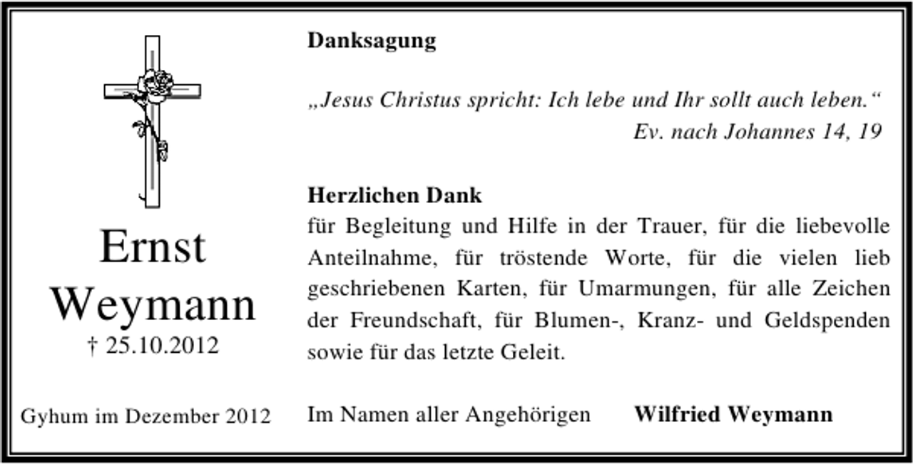 <p>Danksagung<br />„Jesus Christus spricht: Ich lebe und Ihr sollt auch leben.“<br />Ev. nach Johannes 14, 19</p><p>Ernst<br />Weymann<br />† 25.10.2012</p><p>Gyhum im Dezember 2012</p><p>Herzlichen Dank<br />für Begleitung und Hilfe in der Trauer, für die liebevolle<br />Anteilnahme, für tröstende Worte, für die vielen lieb<br />geschriebenen Karten, für Umarmungen, für alle Zeichen<br />der Freundschaft, für Blumen-, Kranz- und Geldspenden<br />sowie für das letzte Geleit.<br />Im Namen aller Angehörigen</p><p>Wilfried Weymann</p>