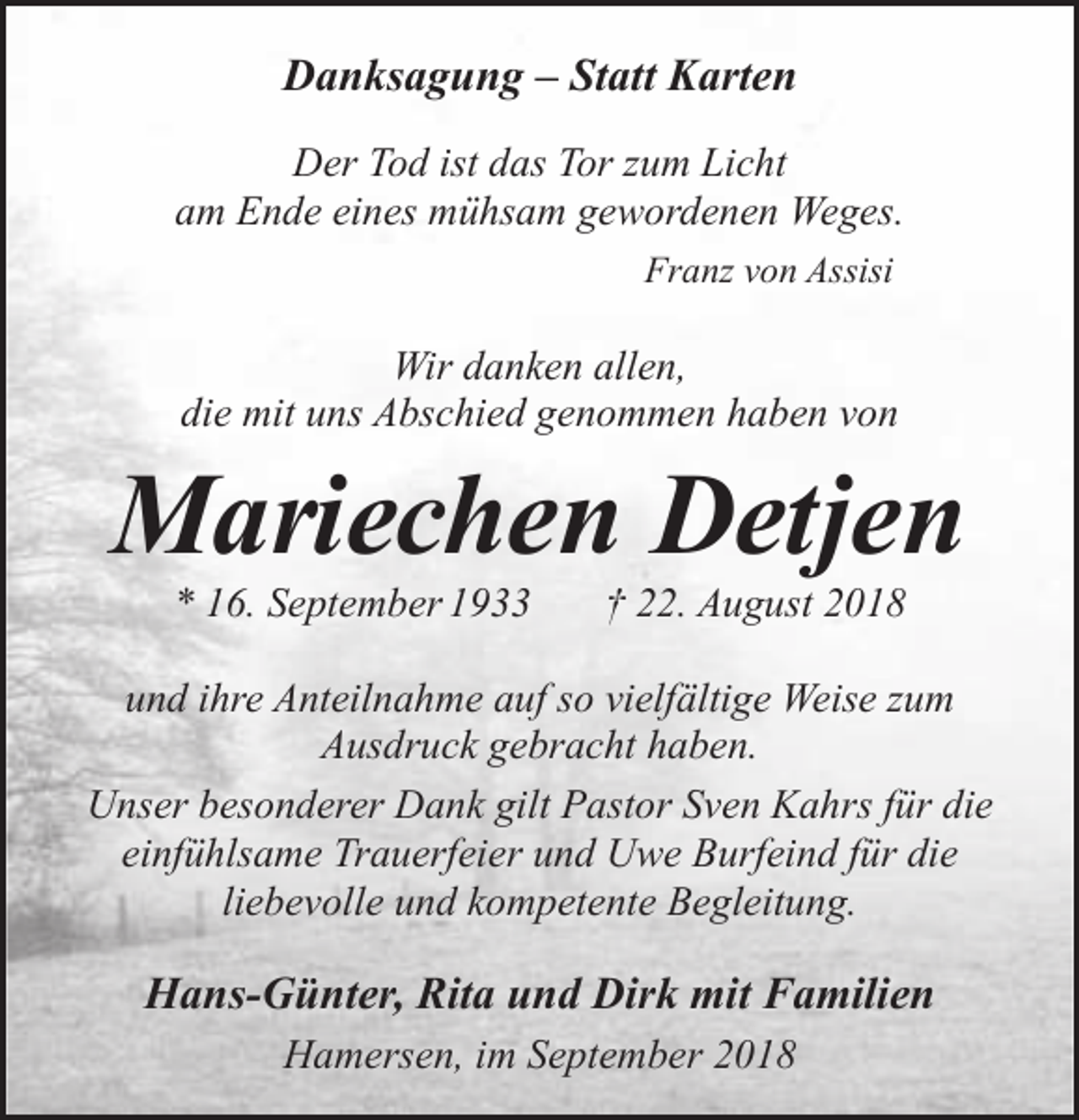 <p>Danksagung – Statt Karten<br />Der Tod ist das Tor zum Licht<br />am Ende eines mühsam gewordenen Weges.<br />Franz von Assisi</p><p>Wir danken allen,<br />die mit uns Abschied genommen haben von</p><p>Mariechen Detjen<br />* 16. September 1933</p><p>† 22. August 2018</p><p>und ihre Anteilnahme auf so vielfältige Weise zum<br />Ausdruck gebracht haben.<br />Unser besonderer Dank gilt Pastor Sven Kahrs für die<br />einfühlsame Trauerfeier und Uwe Burfeind für die<br />liebevolle und kompetente Begleitung.</p><p>Hans-Günter, Rita und Dirk mit Familien<br />Hamersen, im September 2018</p>