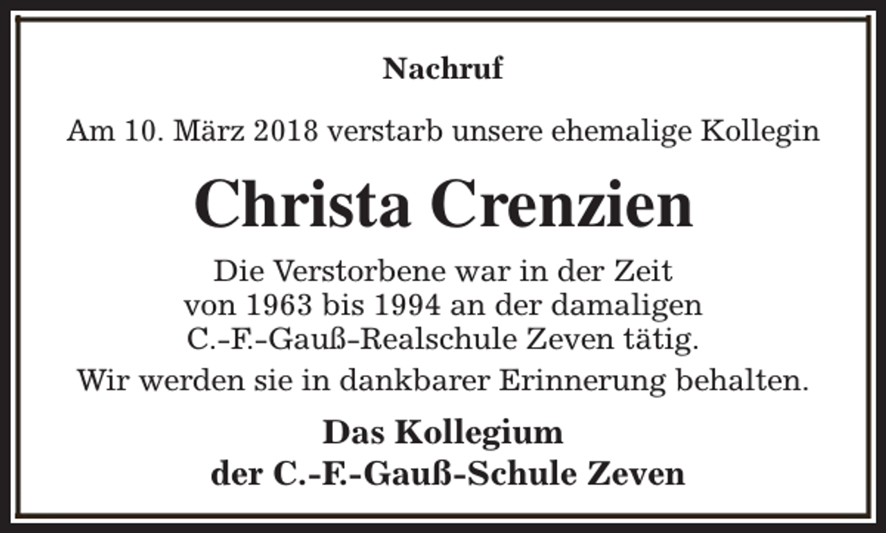 <p>Nachruf<br />Am 10. März 2018 verstarb unsere ehemalige Kollegin</p><p>Christa Crenzien<br />Die Verstorbene war in der Zeit<br />von 1963 bis 1994 an der damaligen<br />C.-F.-Gauß-Realschule Zeven tätig.<br />Wir werden sie in dankbarer Erinnerung behalten.</p><p>Das Kollegium<br />der C.-F.-Gauß-Schule Zeven</p>