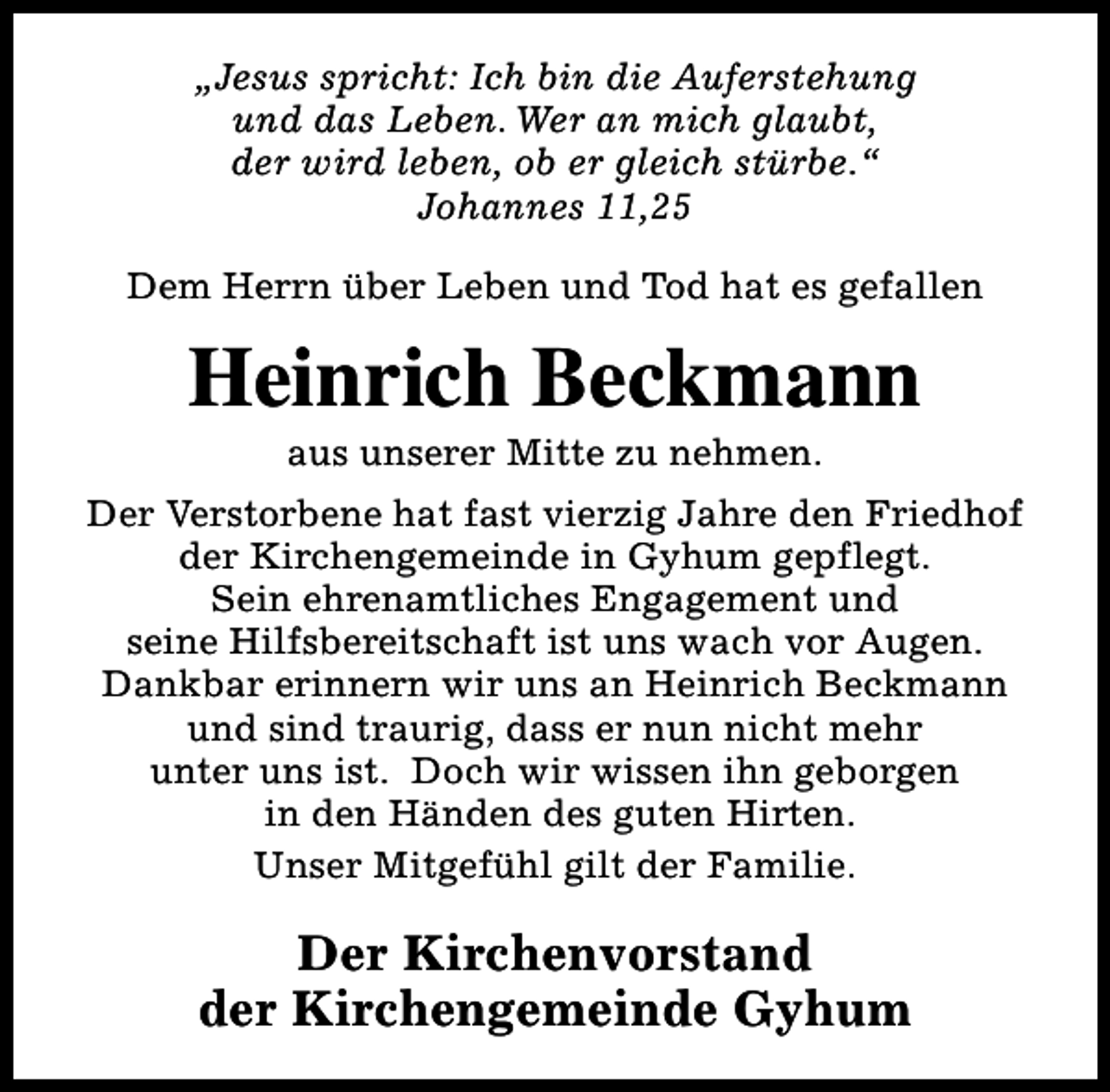 <p>„Jesus spricht: Ich bin die Auferstehung<br />und das Leben. Wer an mich glaubt,<br />der wird leben, ob er gleich stürbe.“<br />Johannes 11,25<br />Dem Herrn über Leben und Tod hat es gefallen</p><p>Heinrich Beckmann<br />aus unserer Mitte zu nehmen.</p><p>Der Verstorbene hat fast vierzig Jahre den Friedhof<br />der Kirchengemeinde in Gyhum gepflegt.<br />Sein ehrenamtliches Engagement und<br />seine Hilfsbereitschaft ist uns wach vor Augen.<br />Dankbar erinnern wir uns an Heinrich Beckmann<br />und sind traurig, dass er nun nicht mehr<br />unter uns ist. Doch wir wissen ihn geborgen<br />in den Händen des guten Hirten.<br />Unser Mitgefühl gilt der Familie.</p><p>Der Kirchenvorstand<br />der Kirchengemeinde Gyhum</p>
