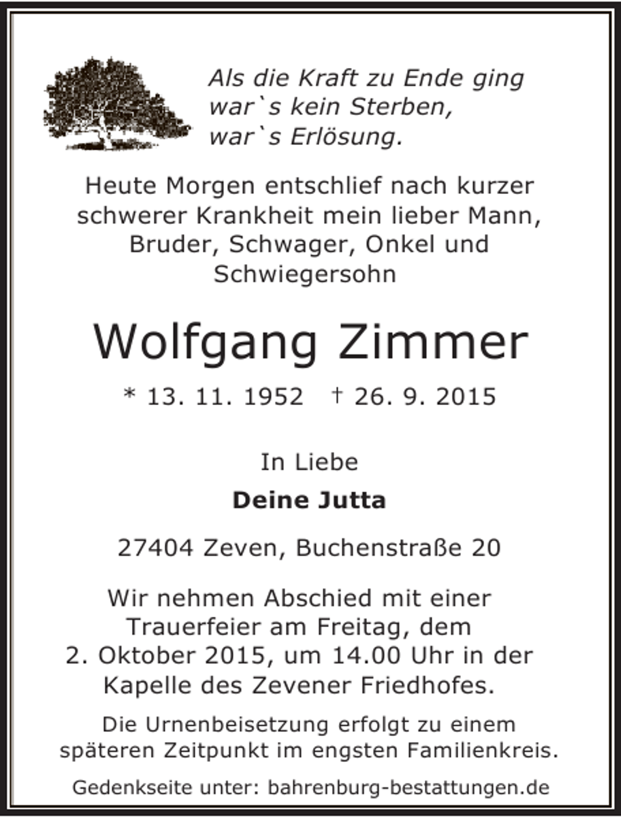 <p>Als die Kraft zu Ende ging<br />war`s kein Sterben,<br />war`s Erlösung.<br />Heute Morgen entschlief nach kurzer<br />schwerer Krankheit mein lieber Mann,<br />Bruder, Schwager, Onkel und<br />Schwiegersohn</p><p>Wolfgang Zimmer<br />* 13. 11. 1952</p><p>† 26. 9. 2015</p><p>In Liebe<br />Deine Jutta<br />27404 Zeven, Buchenstraße 20<br />Wir nehmen Abschied mit einer<br />Trauerfeier am Freitag, dem<br />2. Oktober 2015, um 14.00 Uhr in der<br />Kapelle des Zevener Friedhofes.<br />Die Urnenbeisetzung erfolgt zu einem<br />späteren Zeitpunkt im engsten Familienkreis.<br />Gedenkseite unter: bahrenburg-bestattungen.de</p>