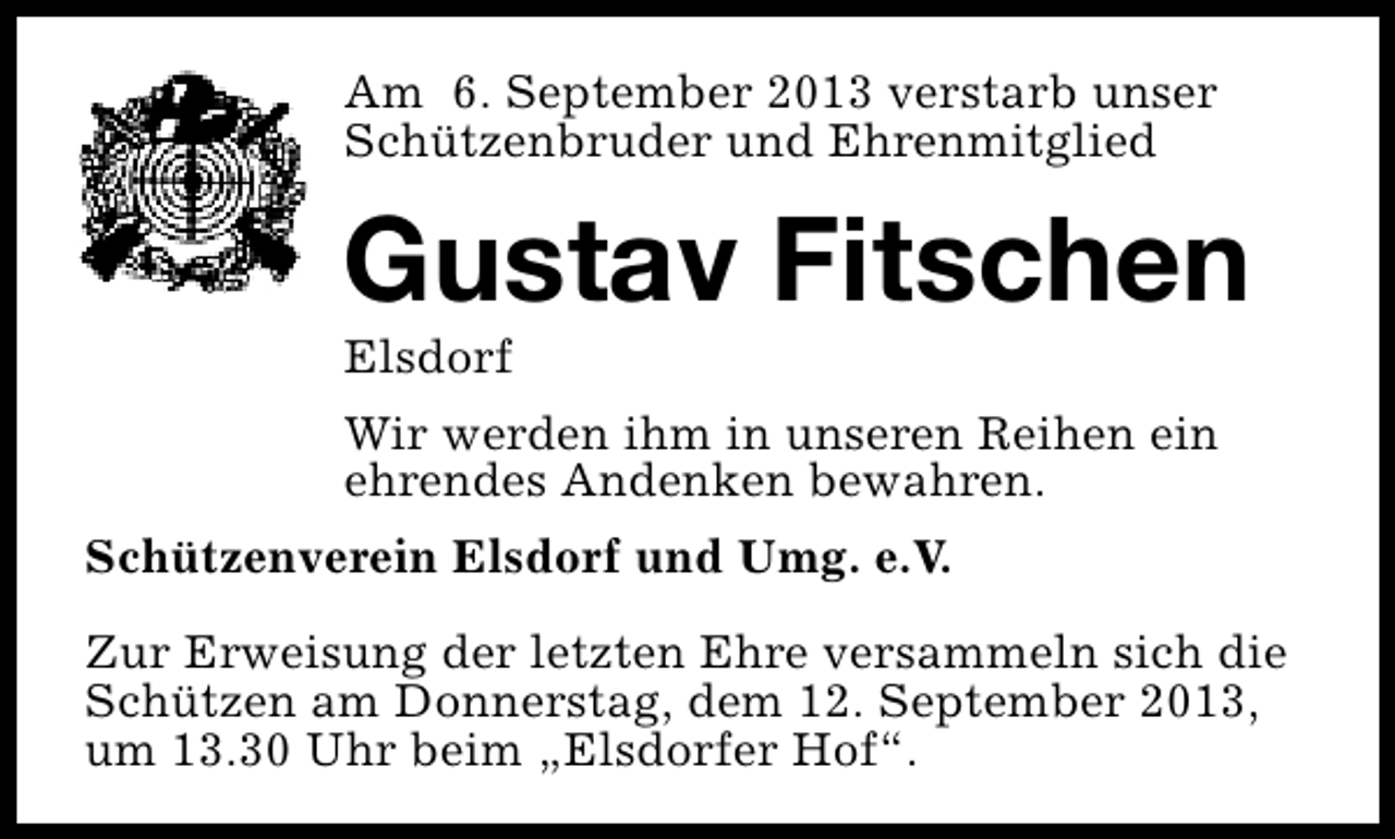 <p>Am 6. September 2013 verstarb unser<br />Schützenbruder und Ehrenmitglied</p><p>Gustav Fitschen<br />Elsdorf</p><p>Wir werden ihm in unseren Reihen ein<br />ehrendes Andenken bewahren.<br />Schützenverein Elsdorf und Umg. e.V.<br />Zur Erweisung der letzten Ehre versammeln sich die<br />Schützen am Donnerstag, dem 12. September 2013,<br />um 13.30 Uhr beim „Elsdorfer Hof“.</p>