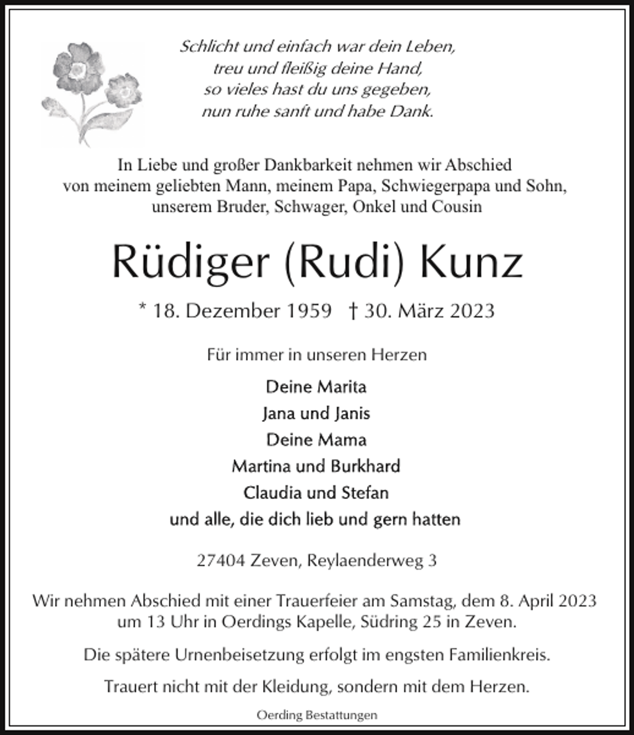 <p>Schlicht und einfach war dein Leben,<br />treu und fleißig deine Hand,<br />so vieles hast du uns gegeben,<br />nun ruhe sanft und habe Dank.<br />In Liebe und großer Dankbarkeit nehmen wir Abschied<br />von meinem geliebten Mann, meinem Papa, Schwiegerpapa und Sohn,<br />unserem Bruder, Schwager, Onkel und Cousin</p><p>Rüdiger (Rudi) Kunz<br />* 18. Dezember 1959 † 30. März 2023<br />Für immer in unseren Herzen</p><p>27404 Zeven, Reylaenderweg 3<br />Wir nehmen Abschied mit einer Trauerfeier am Samstag, dem 8. April 2023<br />um 13 Uhr in Oerdings Kapelle, Südring 25 in Zeven.<br />Die spätere Urnenbeisetzung erfolgt im engsten Familienkreis.<br />Trauert nicht mit der Kleidung, sondern mit dem Herzen.<br />Oerding Bestattungen</p>